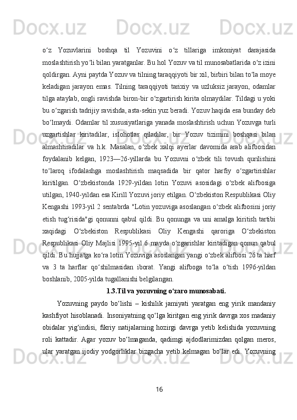 o z   Yozuvlarini   boshqa   til   Yozuvini   o z   tillariga   imkoniyat   darajasidaʻ ʻ
moslashtirish yo li bilan yaratganlar. Bu hol Yozuv va til munosabatlarida o z izini	
ʻ ʻ
qoldirgan. Ayni paytda Yozuv va tilning taraqqiyoti bir xil, birbiri bilan to la moye	
ʻ
keladigan   jarayon   emas.   Tilning   taraqqiyoti   tarixiy   va   uzluksiz   jarayon,   odamlar
tilga ataylab, ongli ravishda biron-bir o zgartirish kirita olmaydilar. Tildagi u yoki	
ʻ
bu o zgarish tadrijiy ravishda, asta-sekin yuz beradi. Yozuv haqida esa bunday deb	
ʻ
bo lmaydi. Odamlar til xususiyatlariga  yanada moslashtirish uchun Yozuvga turli	
ʻ
uzgartishlar   kiritadilar,   islohotlar   qiladilar,   bir   Yozuv   tizimini   boshqasi   bilan
almashtiradilar   va   h.k.   Masalan,   o zbek   xalqi   ayerlar   davomida   arab   alifbosidan	
ʻ
foydalanib   kelgan,   1923—26-yillarda   bu   Yozuvni   o zbek   tili   tovush   qurilishini	
ʻ
to laroq   ifodalashga   moslashtirish   maqsadida   bir   qator   harfiy   o zgartirishlar	
ʻ ʻ
kiritilgan.   O zbekistonda   1929-yildan   lotin   Yozuvi   asosidagi   o zbek   alifbosiga	
ʻ ʻ
utilgan, 1940-yildan esa Kirill Yozuvi joriy etilgan. O zbekiston Respublikasi Oliy	
ʻ
Kengashi 1993-yil 2 sentabrda "Lotin yozuviga asoslangan o zbek alifbosini joriy	
ʻ
etish   tug risida"gi   qonunni   qabul   qildi.  Bu   qonunga   va  uni   amalga   kiritish   tartibi	
ʻ
xaqidagi   O zbekiston   Respublikasi   Oliy   Kengashi   qaroriga   O zbekiston	
ʻ ʻ
Respublikasi   Oliy  Majlisi   1995-yil   6   mayda   o zgarishlar   kiritadigan   qonun  qabul	
ʻ
qildi. Bu hujjatga ko ra lotin Yozuviga asoslangan yangi o zbek alifbosi 26 ta harf	
ʻ ʻ
va   3   ta   harflar   qo shilmasidan   iborat.   Yangi   alifboga   to la   o tish   1996-yildan
ʻ ʻ ʻ
boshlanib, 2005-yilda tugallanishi belgilangan. 
1.3.Til va yozuvning o‘zaro munosabati.
Yozuvning   paydo   bo‘lishi   –   kishilik   jamiyati   yaratgan   eng   yirik   mandaniy
kashfiyot hisoblanadi. Insoniyatning qo‘lga kiritgan eng yirik davrga xos madaniy
obidalar   yig‘indisi,   fikriy   natijalarning   hozirgi   davrga   yetib   kelishida   yozuvning
roli   kattadir.   Agar   yozuv   bo‘lmaganda,   qadimgi   ajdodlarimizdan   qolgan   meros,
ular   yaratgan   ijodiy   yodgorliklar   bizgacha   yetib   kelmagan   bo‘lar   edi.   Yozuvning
16 