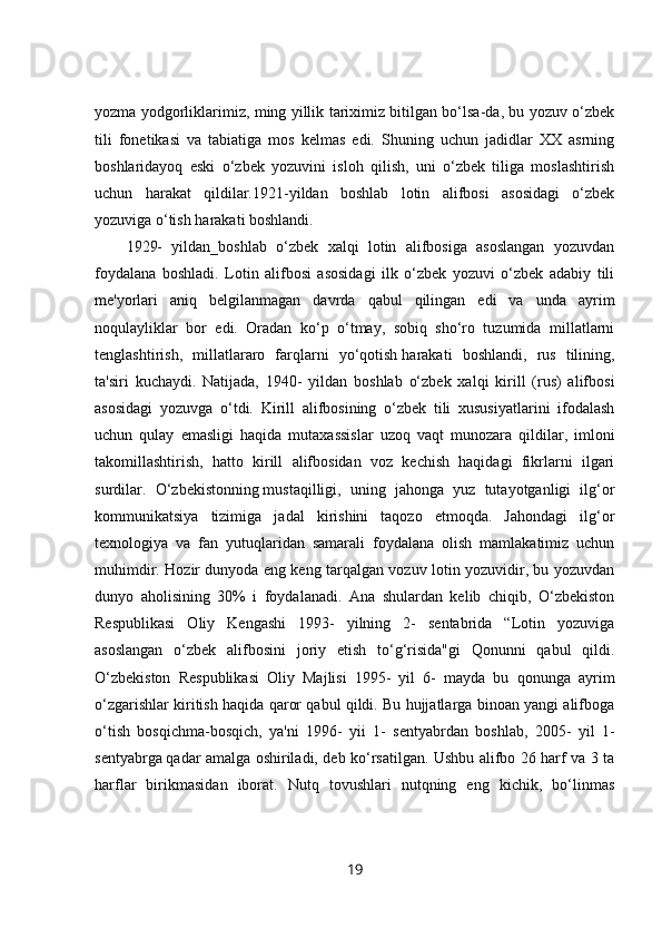 yozma yodgorliklarimiz, ming yillik tariximiz bitilgan bo‘lsa-da, bu yozuv o‘zbek
tili   fonetikasi   va   tabiatiga   mos   kelmas   edi.   Shuning   uchun   jadidlar   XX   asrning
boshlaridayoq   eski   o‘zbek   yozuvini   isloh   qilish,   uni   o‘zbek   tiliga   moslashtirish
uchun   harakat   qildilar.1921-yildan   boshlab   lotin   alifbosi   asosidagi   o‘zbek
yozuviga o‘tish harakati boshlandi.
1929-   yildan_boshlab   o‘zbek   xalqi   lotin   alifbosiga   asoslangan   yozuvdan
foydalana   boshladi.   Lotin   alifbosi   asosidagi   ilk   o‘zbek   yozuvi   o‘zbek   adabiy   tili
me'yorlari   aniq   belgilanmagan   davrda   qabul   qilingan   edi   va   unda   ayrim
noqulayliklar   bor   edi.   Oradan   ko‘p   o‘tmay,   sobiq   sho‘ro   tuzumida   millatlarni
tenglashtirish,   millatlararo   farqlarni   yo‘qotish   harakati   boshlandi,   rus   tilining,
ta'siri   kuchaydi.   Natijada,   1940-   yildan   boshlab   o‘zbek   xalqi   kirill   (rus)   alifbosi
asosidagi   yozuvga   o‘tdi.   Kirill   alifbosining   o‘zbek   tili   xususiyatlarini   ifodalash
uchun   qulay   emasligi   haqida   mutaxassislar   uzoq   vaqt   munozara   qildilar,   imloni
takomillashtirish,   hatto   kirill   alifbosidan   voz   kechish   haqidagi   fikrlarni   ilgari
surdilar.   O‘zbekistonning   mustaqilligi,   uning   jahonga   yuz   tutayotganligi   ilg‘or
kommunikatsiya   tizimiga   jadal   kirishini   taqozo   etmoqda.   Jahondagi   ilg‘or
texnologiya   va   fan   yutuqlaridan   samarali   foydalana   olish   mamlakatimiz   uchun
muhimdir. Hozir dunyoda eng keng tarqalgan vozuv lotin yozuvidir, bu yozuvdan
dunyo   aholisining   30%   i   foydalanadi.   Ana   shulardan   kelib   chiqib,   O‘zbekiston
Respublikasi   Oliy   Kengashi   1993-   yilning   2-   sentabrida   “Lotin   yozuviga
asoslangan   o‘zbek   alifbosini   joriy   etish   to‘g‘risida"gi   Qonunni   qabul   qildi.
O‘zbekiston   Respublikasi   Oliy   Majlisi   1995-   yil   6-   mayda   bu   qonunga   ayrim
o‘zgarishlar kiritish haqida qaror qabul qildi. Bu hujjatlarga binoan yangi alifboga
o‘tish   bosqichma-bosqich,   ya'ni   1996-   yii   1-   sentyabrdan   boshlab,   2005-   yil   1-
sentyabrga   qadar amalga oshiriladi, deb ko‘rsatilgan. Ushbu alifbo 26 harf va 3 ta
harflar   birikmasidan   iborat.   Nutq   tovushlari   nutqning   eng   kichik,   bo‘linmas
19 