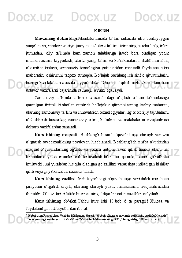 KIRISH
Mavzuning   dolzarbligi :Mamlakatimizda   ta’lim   sohasida   olib   borilayoygan
yangilanish, modernizatsiya jarayoni  uzluksiz ta’lim tizimining barcha bo‘g‘inlari
jumladan,   oliy   ta’limda   ham   zamon   talablariga   javob   bera   oladigan   yetuk
mutaxassislarni   tayyorlash,   ularda   yangi   bilim   va   ko‘nikmalarini   shakllantirishni,
o‘z   ustida   ishlash,   zamonaviy   texnologiya   yutuqlaridan   maqsadli   foydalana   olish
mahoratini  oshirishni  taqozo etmoqda. Bo‘lajak boshlang‘ich sinf o‘qituvchilarini
hozirgi kun talablari asosida tayyorlashda 1
  “Ona tili o‘qitish metodikasi” fani ham
ustuvor vazifalarni bajarishda salmoqli o‘rinni egallaydi. 
Zamonaviy   ta’limda   ta’lim   muassasalardagi   o‘qitish   sifatini   ta’minlashga
qaratilgan   tizimli   islohotlar   zamirida   bo‘lajak   o‘qituvchilarning   kasbiy   mahorati,
ularning zamonaviy ta’lim va innovatsion texnologiyalar, ilg‘or xorijiy tajribalarni
o‘zlashtirish   borasidagi   zamonaviy   bilim,   ko‘nikma   va   malakalarini   rivojlantirish
dolzarb vazifalardan sanaladi. 
Kurs   ishining   maqsadi:   Boshlang‘ich   sinf   o‘quvchilariga   chiroyli   yozuvni
o‘rgatish savodxonlikning poydevori hisoblanadi. Boshlang‘ich sinfda o‘qitishdan
maqsad   o‘quvchilarning   og‘zaki   va   yozma   nutqini   ravon   qilish   hamda   ularni   har
tomonlama   yetuk   insonlar   etib   tarbiyalash   bilan   bir   qatorda,   ularni   go‘zallikka
intiluvchi, uni yurakdan his qila oladigan go‘zallikni yaratishga intiladigan kishilar
qilib voyaga yetkazishni nazarda tutadi. 
Kurs   ishining   vazifasi :   kichik   yoshdagi   o‘quvchilarga   yozishdek   murakkab
jarayonni   o‘rgatish   orqali,   ularning   chiroyli   yozuv   malakalarini   rivojlantirishdan
iboratdir. O‘quv fani sifatida husnixatning oldiga bir qator vazifalar qo‘yiladi.
Kurs   ishining   ob’ekti :Ushbu   kurs   ishi   II   bob   6   ta   paragrif   Xulosa   va
foydalanilgan adabiyotlardan iborat.
1
  O‘zbekiston Respublikasi Vazirlar Mahkamasi Qarori: “O‘zbek tilining asosiy imlo qoidalarini tasdiqlash haqida”, 
“Lotin yozuviga asoslangan o‘zbek alifbosi” (Vazirlar Mahkamasining 1995, 24-avgustdagi 339-son qarori.)
3 