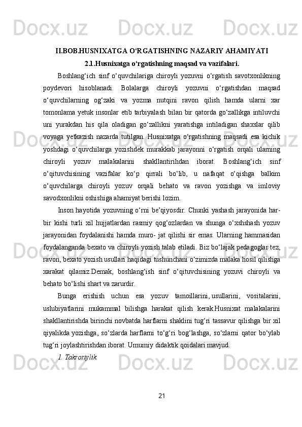 II.BOB.HUSNIXATGA O‘RGATISHNING NAZARIY AHAMIYATI
2.1. Husnixatga o‘rgatishning maqsad va vazifalari.
Boshlang‘ich   sinf   o‘quvchilariga   chiroyli   yozuvni   o‘rgatish   savotxonlikning
poydevori   hisoblanadi.   Bolalarga   chiroyli   yozuvni   o‘rgatishdan   maqsad
o‘quvchilarning   og‘zaki   va   yozma   nutqini   ravon   qilish   hamda   ularni   xar
tomonlama yetuk insonlar etib tarbiyalash bilan bir qatorda go‘zallikga intiluvchi
uni   yurakdan   his   qila   oladigan   go‘zallikni   yaratishga   intiladigan   shaxslar   qilib
voyaga   yetkazish   nazarda   tutilgan.   Husnixatga   o‘rgatishning   maqsadi   esa   kichik
yoshdagi   o‘quvchilarga   yozishdek   murakkab   jarayonni   o‘rgatish   orqali   ularning
chiroyli   yozuv   malakalarini   shakllantirihdan   iborat.   Boshlang‘ich   sinf
o‘qituvchisining   vazifalar   ko‘p   qirrali   bo‘lib,   u   nafaqat   o‘qishga   balkim
o‘quvchilarga   chiroyli   yozuv   orqali   behato   va   ravon   yozishga   va   imloviy
savodxonlikni oshishiga ahamiyat berishi lozim.
Inson  hayotida yozuvning o‘rni  be’qiyosdir. Chunki  yashash  jarayonida har-
bir   kishi   turli   xil   hujjatlardan   rasmiy   qog‘ozlardan   va   shunga   o‘xshshash   yozuv
jarayonidan   foydalanishi   hamda  muro-  jat  qilishi  sir  emas.  Ularning  hammasidan
foydalanganda bexato va chiroyli yozish talab etiladi. Biz bo‘lajak pedagoglar tez,
ravon, bexato yozish usullari haqidagi tushunchani o‘zimizda malaka hosil qilishga
xarakat   qilamiz.Demak,   boshlang‘ish   sinf   o‘qituvchisining   yozuvi   chiroyli   va
behato bo‘lishi shart va zarurdir. 
Bunga   erishish   uchun   esa   yozuv   tamoillarini,   usullarini ,   vositalarini,
uslubiyatlarini   mukammal   bilishga   harakat   qilish   kerak.Husnixat   malakalarini
shakllantirishda birinchi novbatda harflarni shaklini tug‘ri tassavur qilishga bir xil
qiyalikda   yozishga ,   so‘zlarda   harflarni   to‘g‘ri   bog‘lashga,   so‘zlarni   qator   bo‘ylab
tug‘ri joylashtirishdan iborat. Umumiy didaktik  qoidalari mavjud.
1. Takroriylik.
21 