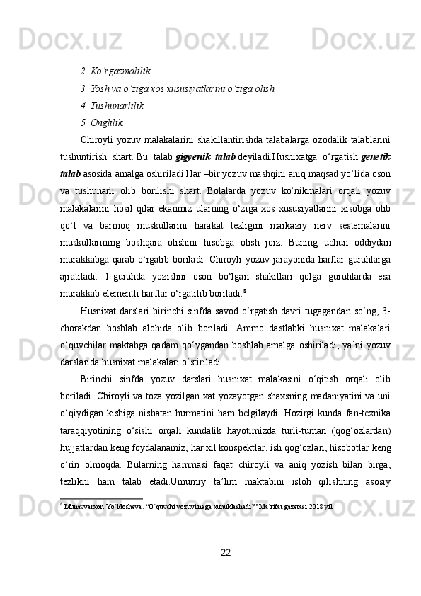 2. Ko‘rgazmalilik.
3. Yosh va o‘ziga xos xususiyatlarini o‘ziga olish.
4. Tushunarlilik.
5. Onglilik.
Chiroyli  yozuv malakalarini  shakillantirishda  talabalarga ozodalik talablarini
tushuntirish   shart.   Bu   talab   gigyenik   talab   deyiladi.Husnixatga   o‘rgatish   genetik
talab   asosida amalga oshiriladi.Har –bir yozuv mashqini aniq maqsad yo‘lida oson
va   tushunarli   olib   borilishi   shart.   Bolalarda   yozuv   ko‘nikmalari   orqali   yozuv
malakalarini   hosil   qilar   ekanmiz   ularning   o‘ziga   xos   xususiyatlarini   xisobga   olib
qo‘l   va   barmoq   muskullarini   harakat   tezligini   markaziy   nerv   sestemalarini
muskullarining   boshqara   olishini   hisobga   olish   joiz.   Buning   uchun   oddiydan
murakkabga qarab o‘rgatib boriladi. Chiroyli yozuv jarayonida harflar guruhlarga
ajratiladi.   1-guruhda   yozishni   oson   bo‘lgan   shakillari   qolga   guruhlarda   esa
murakkab elementli harflar o‘rgatilib boriladi. 8
Husnixat   darslari   birinchi   sinfda   savod   o‘rgatish   davri   tugagandan   so‘ng,   3-
chorakdan   boshlab   alohida   olib   boriladi.   Ammo   dastlabki   husnixat   malakalari
o‘quvchilar   maktabga   qadam   qo‘ygandan   boshlab   amalga   oshiriladi,   ya’ni   yozuv
darslarida husnixat malakalari o‘stiriladi.
Birinchi   sinfda   yozuv   darslari   husnixat   malakasini   o‘qitish   orqali   olib
boriladi. Chiroyli va toza yozilgan xat yozayotgan shaxsning madaniyatini va uni
o‘qiydigan   kishiga   nisbatan   hurmatini   ham   belgilaydi.   Hozirgi   kunda   fan-texnika
taraqqiyotining   o‘sishi   orqali   kundalik   hayotimizda   turli-tuman   (qog‘ozlardan)
hujjatlardan keng foydalanamiz,   har xil konspektlar , ish qog‘ozlari, hisobotlar keng
o‘rin   olmoqda.   Bularning   hammasi   faqat   chiroyli   va   aniq   yozish   bilan   birga,
tezlikni   ham   talab   etadi.Umumiy   ta’lim   maktabini   isloh   qilishning   asosiy
8
  Munavvarxon Yo`ldosheva. “O`quvchi yozuvi nega xunuklashadi?” Ma`rifat gazetasi 2018 yil
22 