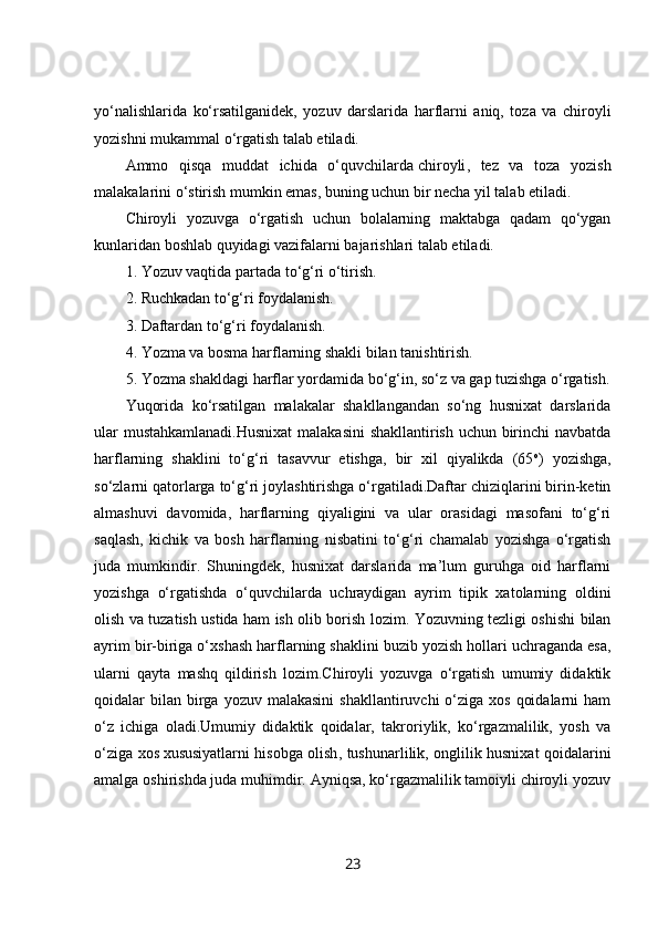 yo‘nalishlarida   ko‘rsatilganidek,   yozuv   darslarida   harflarni   aniq,   toza   va   chiroyli
yozishni mukammal o‘rgatish talab etiladi.
Ammo   qisqa   muddat   ichida   o‘quvchilarda   chiroyli ,   tez   va   toza   yozish
malakalarini o‘stirish mumkin emas, buning uchun bir necha yil talab etiladi.
Chiroyli   yozuvga   o‘rgatish   uchun   bolalarning   maktabga   qadam   qo‘ygan
kunlaridan boshlab quyidagi vazifalarni bajarishlari talab etiladi.
1. Yozuv vaqtida partada to‘g‘ri o‘tirish.
2. Ruchkadan to‘g‘ri foydalanish.
3. Daftardan to‘g‘ri foydalanish.
4. Yozma va bosma harflarning shakli bilan tanishtirish.
5. Yozma shakldagi harflar yordamida bo‘g‘in, so‘z va gap tuzishga o‘rgatish.
Yuqorida   ko‘rsatilgan   malakalar   shakllangandan   so‘ng   husnixat   darslarida
ular mustahkamlanadi.Husnixat  malakasini shakllantirish uchun birinchi navbatda
harflarning   shaklini   to‘g‘ri   tasavvur   etishga,   bir   xil   qiyalikda   (65 o
)   yozishga,
so‘zlarni qatorlarga to‘g‘ri joylashtirishga o‘rgatiladi.Daftar chiziqlarini birin-ketin
almashuvi   davomida,   harflarning   qiyaligini   va   ular   orasidagi   masofani   to‘g‘ri
saqlash,   kichik   va   bosh   harflarning   nisbatini   to‘g‘ri   chamalab   yozishga   o‘rgatish
juda   mumkindir.   Shuningdek,   husnixat   darslarida   ma’lum   guruhga   oid   harflarni
yozishga   o‘rgatishda   o‘quvchilarda   uchraydigan   ayrim   tipik   xatolarning   oldini
olish va tuzatish ustida ham ish olib borish lozim. Yozuvning tezligi oshishi bilan
ayrim   bir-biriga o‘xshash harflarning shaklini buzib   yozish hollari uchraganda esa ,
ularni   qayta   mashq   qildirish   lozim.Chiroyli   yozuvga   o‘rgatish   umumiy   didaktik
qoidalar  bilan  birga  yozuv malakasini   shakllantiruvchi  o‘ziga  xos  qoidalarni   ham
o‘z   ichiga   oladi.Umumiy   didaktik   qoidalar,   takroriylik,   ko‘rgazmalilik,   yosh   va
o‘ziga xos   xususiyatlarni hisobga olish , tushunarlilik, onglilik husnixat qoidalarini
amalga oshirishda juda muhimdir. Ayniqsa, ko‘rgazmalilik tamoiyli chiroyli yozuv
23 