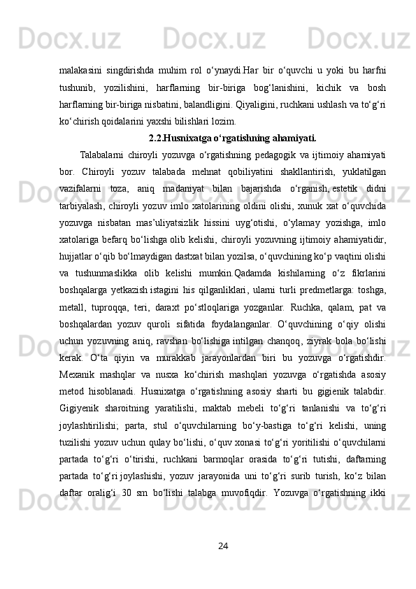 malakasini   singdirishda   muhim   rol   o‘ynaydi.Har   bir   o‘quvchi   u   yoki   bu   harfni
tushunib,   yozilishini,   harflarning   bir-biriga   bog‘lanishini,   kichik   va   bosh
harflarning   bir-biriga nisbatini , balandligini. Qiyaligini, ruchkani ushlash va to‘g‘ri
ko‘chirish qoidalarini yaxshi bilishlari lozim.
2.2.Husnixatga o‘rgatishning ahamiyati.
Talabalarni   chiroyli   yozuvga   o‘rgatishning   pedagogik   va   ijtimoiy   ahamiyati
bor.   Chiroyli   yozuv   talabada   mehnat   qobiliyatini   shakllantirish,   yuklatilgan
vazifalarni   toza,   aniq   madaniyat   bilan   bajarishda   o‘rganish,   estetik   didni
tarbiyalash ,   chiroyli   yozuv   imlo   xatolarining   oldini   olishi,   xunuk   xat   o‘quvchida
yozuvga   nisbatan   mas’uliyatsizlik   hissini   uyg‘otishi,   o‘ylamay   yozishga,   imlo
xatolariga   befarq   bo‘lishga   olib   kelishi ,   chiroyli   yozuvning   ijtimoiy   ahamiyatidir,
hujjatlar o‘qib bo‘lmaydigan dastxat bilan yozilsa, o‘quvchining ko‘p vaqtini olishi
va   tushunmaslikka   olib   kelishi   mumkin.Qadamda   kishilarning   o‘z   fikrlarini
boshqalarga   yetkazish   istagini   his   qilganliklari ,   ularni   turli   predmetlarga:   toshga,
metall,   tuproqqa,   teri,   daraxt   po‘stloqlariga   yozganlar.   Ruchka,   qalam,   pat   va
boshqalardan   yozuv   quroli   sifatida   foydalanganlar.   O‘quvchining   o‘qiy   olishi
uchun   yozuvning   aniq,   ravshan   bo‘lishiga   intilgan   chanqoq ,   ziyrak   bola   bo‘lishi
kerak.   O‘ta   qiyin   va   murakkab   jarayonlardan   biri   bu   yozuvga   o‘rgatishdir.
Mexanik   mashqlar   va   nusxa   ko‘chirish   mashqlari   yozuvga   o‘rgatishda   asosiy
metod   hisoblanadi.   Husnixatga   o‘rgatishning   asosiy   sharti   bu   gigienik   talabdir.
Gigiyenik   sharoitning   yaratilishi,   maktab   mebeli   to‘g‘ri   tanlanishi   va   to‘g‘ri
joylashtirilishi;   parta,   stul   o‘quvchilarning   bo‘y-bastiga   to‘g‘ri   kelishi,   uning
tuzilishi yozuv uchun qulay bo‘lishi, o‘quv xonasi to‘g‘ri yoritilishi o‘quvchilarni
partada   to‘g‘ri   o‘tirishi,   ruchkani   barmoqlar   orasida   to‘g‘ri   tutishi,   daftarning
partada   to‘g‘ri   joylashishi ,   yozuv   jarayonida   uni   to‘g‘ri   surib   turish,   ko‘z   bilan
daftar   oralig‘i   30   sm   bo‘lishi   talabga   muvofiqdir.   Yozuvga   o‘rgatishning   ikki
24 