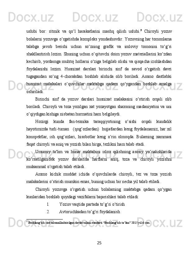 uslubi   bor:   ritmik   va   qo‘l   harakatlarini   mashq   qilish   uslubi. 9
  Chiroyli   yozuv
bolalarni yozuvga o‘rgatishda kompleks yondashuvdir. Yozuvning har tomonlama
talabga   javob   berishi   uchun   so‘zning   grafik   va   imloviy   tomonini   to‘g‘ri
shakllantirish lozim. Shuning uchun o‘qituvchi doim yozuv materiallarini ko‘zdan
kechirib, yordamga muhtoj hollarni o‘ziga belgilab olishi va qisqacha izohlashdan
foydalanishi   lozim.   Husnixat   darslari   birinchi   sinf   da   savod   o‘rgatish   davri
tugagandan   so‘ng   4-chorakdan   boshlab   alohida   olib   boriladi.   Ammo   dastlabki
husnixat   malakalari   o‘quvchilar   maktabga   qadam   qo‘ygandan   boshlab   amalga
oshiriladi.
Birinchi   sinf   da   yozuv   darslari   husnixat   malakasini   o‘stirish   orqali   olib
boriladi. Chiroyli va toza yozilgan xat yozayotgan shaxsning madaniyatini va uni
o‘qiydigan kishiga nisbatan hurmatini ham belgilaydi.
Hozirgi   kunda   fan-texnika   taraqqiyotining   o‘sishi   orqali   kundalik
hayotimizda turli-tuman     (qog‘ozlardan)   hujjatlardan keng foydalanamiz, har xil
konspektlar,   ish   qog‘ozlari,   hisobotlar   keng   o‘rin   olmoqda.   Bularning   xammasi
faqat chiroyli va aniq va yozish bilan birga, tezlikni ham talab etadi.
Umumiy   ta'lim   va   hunar   maktabini   islox   qilishning   asosiy   yo‘nalishlarida
ko‘rsatilganidek   yozuv   darslarida   harflarni   aniq,   toza   va   chiroyli   yozishni
mukammal o‘rgatish talab etiladi.
Ammo   kichik   muddat   ichida   o‘quvchilarda   chiroyli,   tez   va   toza   yozish
malakalarini o‘stirish mumkin emas, buning uchun bir necha yil talab etiladi.
Chiroyli   yozuvga   o‘rgatish   uchun   bolalarning   maktabga   qadam   qo‘ygan
kunlaridan boshlab quyidagi vazifalarni bajarishlari talab etiladi:
1. Yozuv vaqtida partada to‘g‘ri o‘tirish
2. Avtoruchkadan to‘g‘ri foydalanish
9
  Boshlang‘ich sinf takomillashtirilgan davlat talimi standarti “Boshlang‘ich ta’lim” 2015 yil 6-son.
25 