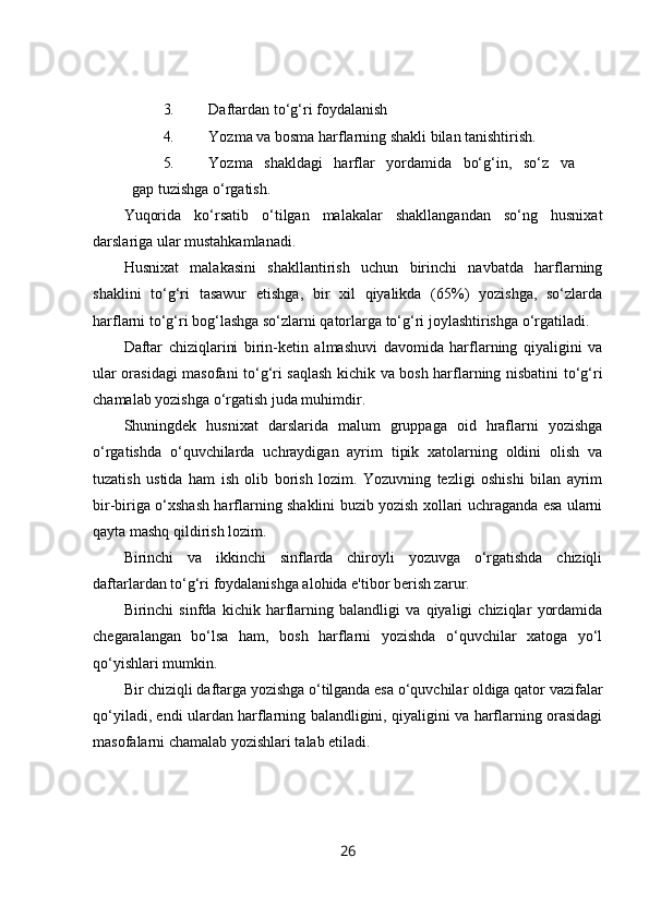 3. Daftardan to‘g‘ri foydalanish
4. Yozma va bosma harflarning shakli bilan tanishtirish.
5. Yozma   shakldagi   harflar   yordamida   bo‘g‘in,   so‘z   va   
gap tuzishga o‘rgatish.
Yuqorida   ko‘rsatib   o‘tilgan   malakalar   shakllangandan   so‘ng   husnixat
darslariga ular mustahkamlanadi.
Husnixat   malakasini   shakllantirish   uchun   birinchi   navbatda   harflarning
shaklini   to‘g‘ri   tasawur   etishga,   bir   xil   qiyalikda   (65%)   yozishga,   so‘zlarda
harflarni to‘g‘ri bog‘lashga so‘zlarni qatorlarga to‘g‘ri joylashtirishga o‘rgatiladi.
Daftar   chiziqlarini   birin-ketin   almashuvi   davomida   harflarning   qiyaligini   va
ular orasidagi masofani to‘g‘ri saqlash kichik va bosh harflarning nisbatini to‘g‘ri
chamalab yozishga o‘rgatish juda muhimdir.
Shuningdek   husnixat   darslarida   malum   gruppaga   oid   hraflarni   yozishga
o‘rgatishda   o‘quvchilarda   uchraydigan   ayrim   tipik   xatolarning   oldini   olish   va
tuzatish   ustida   ham   ish   olib   borish   lozim.   Yozuvning   tezligi   oshishi   bilan   ayrim
bir-biriga o‘xshash harflarning shaklini buzib yozish xollari uchraganda esa ularni
qayta mashq qildirish lozim.
Birinchi   va   ikkinchi   sinflarda   chiroyli   yozuvga   o‘rgatishda   chiziqli
daftarlardan to‘g‘ri foydalanishga alohida e'tibor berish zarur.
Birinchi   sinfda   kichik   harflarning   balandligi   va   qiyaligi   chiziqlar   yordamida
chegaralangan   bo‘lsa   ham,   bosh   harflarni   yozishda   o‘quvchilar   xatoga   yo‘l
qo‘yishlari mumkin.
Bir chiziqli daftarga yozishga o‘tilganda esa o‘quvchilar oldiga qator vazifalar
qo‘yiladi, endi ulardan harflarning balandligini, qiyaligini va harflarning orasidagi
masofalarni chamalab yozishlari talab etiladi.
26 