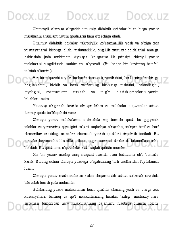Chimroyli   o‘zuvga   o‘rgatish   umumiy   didaktik   qoidalar   bilan   birga   yozuv
malakasini shakllantiruvchi qoidalarni ham o‘z ichiga oladi.
Umumiy   didaktik   qoidalar,   takroriylik   ko‘rgazmalilik   yosh   va   o‘ziga   xos
xususiyatlarni   hisobga   olish,   tushunarlilik,   onglilik   xusnixat   qoidalarini   amalga
oshirishda   juda   muhimdir.   Ayniqsa,   ko‘rgazmalilik   prinsipi   chiroyli   yozuv
malakasini   singdirishda   muhim   rol   o‘ynaydi.   (Bu   haqda   biz   keyinroq   batafsil
to‘xtab o‘tamiz.)
Har bir o‘quvchi u yoki bu harfni tushunib, yozilishini, harflarning bir-biriga
bog‘lanishini,   kichik   va   bosh   xarflarning   bir-biriga   nisbatini,   balandligini,
qiyaligini,        avtoruchkani        ushlash         va        to‘g‘ri        o‘tirish  qoidalarini  yaxshi
bilishlari lozim.
Yozuvga   o‘rganish   davrida   olingan   bilim   va   malakalar   o‘quvchilar   uchun
doimiy qoida bo‘libqolishi zarur.
Chiroyli   yozuv   malakalarini   o‘stirishda   eng   birinchi   qoida   bu   gigiyenik
talablar   va   yozuvning   qiyaligini   to‘g‘ri   saqlashga   o‘rgatilib,   so‘ngra   harf   va   harf
elementlari   orasidagi   masofani   chamalab   yozish   qoidalari   singdirib   boriladi.   Bu
qoidalar keyinchalik II sinfda o‘tkaziladigan xusnixat  darslarida takomillashtirilib
boriladi. Bu qoidalarni o‘quvchilar esda saqlab qolishi mumkin.
Xar   bir   yozuv   mashqi   aniq   maqsad   asosida   oson   tushunarli   olib   borilishi
kerak.   Buning   uchun   chiroyli   yozuvga   o‘rgatishning   turli   usullaridan   foydalanish
lozim.
Chiroyli   yozuv   mashinkalarini   esdan   chiqarmaslik   uchun   sistemali   ravishda
takrorlab borish juda muhimdir.
Bolalarning   yozuv   malakalarini   hosil   qilishda   ularning   yosh   va   o‘ziga   xos
xususiyatlari:   barmoq   va   qo‘l   muskullarining   harakat   tezligi,   markaziy   nerv
sistemasi   tomonidan   nerv   muskullarining   bajarilishi   hisobiga   olinishi   lozim.
27 