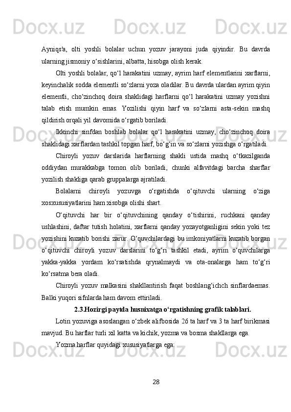 Ayniqs'a,   olti   yoshli   bolalar   uchun   yozuv   jarayoni   juda   qiyindir.   Bu   davrda
ularning jismoniy o‘sishlarini, albatta, hisobga olish kerak.
Olti yoshli bolalar, qo‘l harakatini uzmay, ayrim harf elementlarini xarflarni,
keyinchalik sodda elementli so‘zlarni yoza oladilar. Bu davrda ulardan ayrim qiyin
elementli,   cho‘zinchoq   doira   shaklidagi   harflarni   qo‘l   harakatini   uzmay   yozishni
talab   etish   mumkin   emas.   Yozilishi   qiyin   harf   va   so‘zlarni   asta-sekin   mashq
qildirish orqali yil davomida o‘rgatib boriladi.
Ikkinchi   sinfdan   boshlab   bolalar   qo‘l   harakatini   uzmay,   cho‘zinchoq   doira
shaklidagi xarflardan tashkil topgan harf, bo‘g‘in va so‘zlarni yozishga o‘rgatiladi.
Chiroyli   yozuv   darslarida   harflarning   shakli   ustida   mashq   o‘tkazilganda
oddiydan   murakkabga   tomon   olib   boriladi,   chunki   alfavitdagi   barcha   sharflar
yozilish shakliga qarab gruppalarga ajratiladi.
Bolalarni   chiroyli   yozuvga   o‘rgatishda   o‘qituvchi   ularning   o‘ziga
xosxususiyatlarini ham xisobga olishi shart.
O‘qituvchi   har   bir   o‘qituvchining   qanday   o‘tishirini,   ruchkani   qanday
ushlashini, daftar tutish holatini, xarflarni  qanday yozayotganligini  sekin yoki  tez
yozishini kuzatib borishi zarur. O‘quvchilardagi bu imkoniyatlarni kuzatib borgan
o‘qituvchi   chiroyli   yozuv   darslarini   to‘g‘ri   tashkil   etadi,   ayrim   o‘quvchilarga
yakka-yakka   yordam   ko‘rsatishda   qrynalmaydi   va   ota-onalarga   ham   to‘g‘ri
ko‘rsatma bera oladi.
Chiroyli   yozuv   malkasini   shakllantirish   faqat   boshlang‘ichch   sinflardaemas.
Balki yuqori sifnlarda ham davom ettiriladi. 
2.3.Hozirgi paytda husnixatga o‘rgatishning grafik talablari.
Lotin yozuviga asoslangan o‘zbek alifbosida 26 ta harf va 3 ta harf birikmasi
mavjud. Bu harflar   turli xil katta va kichik , yozma va bosma shakllarga ega.
Yozma harflar quyidagi xususiyatlarga ega:
28 