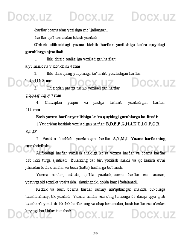 -harflar bosmasdan yozishga mo‘ljallangan;
-harflar qo‘l uzmasdan tutash yoziladi
O‘zbek   alifbosidagi   yozma   kichik   harflar   yozilishiga   ko‘ra   quyidagi
guruhlarga ajratiladi:
1. Ikki chiziq oralig’iga yoziladigan harflar:
a,y,i,m,n,o,r,s,v,x,o‘,ch,sh   4 mm
2. Ikki chiziqning yuqorisiga ko‘tarilib yoziladigan harflar:
b,d,k,l,t,h   8 mm
3. Chiziqdan pastga tushib yoziladigan harflar:
g,q,p,j,g’,ng ,y   7 mm
4.   Chiziqdan   yuqori   va   pastga   tushirib   yoziladigan   harflar:
f   11 mm
Bosh yozma harflar yozilishiga ko‘ra quyidagi guruhlarga bo‘linadi:
1.Yuqoridan boshlab yoziladigan harflar:   B,D,E,F,G,H,J,K,U,I,O,P,Q,R
S,T,O‘ .
2.   Pastdan   boshlab   yoziladigan   harflar:   A,N,M,I   Yozma   harflarning
tutashtirilishi .
Alifbodagi   harflar   yozilish   shakliga   ko‘ra   yozma   harflar   va   bosma   harflar
deb   ikki   turga   ajratiladi.   Bularning   bar   biri   yozilish   shakli   va   qo‘llanish   o‘rni
jihatidan kichik harflar va bosh (katta) harflarga bo‘linadi.
Yozma   harflar,   odatda,   qo‘lda   yoziladi,   bosma   harflar   esa ,   asosan,
yozuvgaoid texnika vositasida,   shuningdek , qolda ham ifodalanadi.
Kichik   va   bosh   bosma   harflar   rasmiy   ma'qullangan   shaklda   bir-biriga
tutashtirilmay,  tik yoziladi.  Yozma  harflar  esa   o‘ng  tomonga 65  daraja qiya  qilib
tutashtirib yoziladi.   Kichik   harflar   o ng   va   chap   tomonidan ,  bosh   harflar   esa   o ‘ zidan
keyingi   harf   bilan   tutashadi .
29 