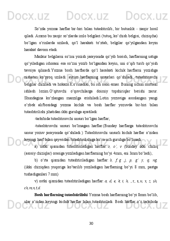 So‘zda   yozma   harflar   bir-biri   bilan   tutashtirilib ,   bir   butunlik   -   zanjir   hosil
qiladi. Ammo bu zanjir so‘zlarda imlo belgilari (tutuq, ko‘chish belgisi, chiziqcha)
bo‘lgan   o‘rinlarda   uziladi,   qo‘l   harakati   to‘xtab,   belgilar   qo‘yilgandan   keyin
harakat davom etadi.
Mazkur belgilarni so‘zni yozish jarayonida qo‘yib borish, harflarning ustiga
qo‘yiladigan   ishorani   esa   so‘zni   yozib   bo‘lgandan   keyin,   uni   o‘qib   turib   qo‘yish
tavsiya   qilinadi.Yozma   bosh   harflarda   qo‘l   harakati   kichik   harflarni   yozishga
nisbatan   ko‘proq   uziladi:   ayrim   harflarning   unsurlari   qo‘shiladi,   tutashtiruvchi
belgilar chiziladi va hokazo.Ko‘rinadiki, bu ish oson emas. Buning uchun muttasil
ishlash   lozim.O‘qituvchi   o‘quvchilarga   doimiy   topshiriqlar   berishi   zarur.
Shundagina   ko‘zlangan   manzilga   erishiladi.Lotin   yozuviga   asoslangan   yangi
o‘zbek   alifbosidagi   yozma   kichik   va   bosh   harflar   yozuvda   bir-biri   bilan
tutashtirilishi jihatidan ikki guruhga ajratiladi:
-tarkibida tutashtiruvchi unsuri bo‘lgan harflar;
-tutashtiruvchi   unsuri   bo‘lmagan   harflar.(Bunday   harflarga   tutashtiruvchi
unsur   yozuv   jarayonida   qo‘shiladi.)   Tutashtiruvchi   unsurli   kichik   harflar   o‘zidan
keyingi harf bilan qayeridan tutashtirilishiga ko‘ra uch guruhga bo‘linadi:
a)   ustki   qismidan   tutashtiriladigan   harflar:   o,   o‘,   v   (bunday   ikki   chiziq
(asosiy chiziqlar) orasiga yoziladigan harflarning bo‘yi 4mm, eni 3mm bo‘ladi);
b)   o‘rta   qismidan   tutashtiriladigan   harflar:   b,   f,   g   ,j,   p,   g’   y,   q,   ng.
(ikki   chiziqdan   yuqoriga   ko‘tarilib   yoziladigan   harflarning   bo‘yi   8   mm,   pastga
tushadiganlari 7 mm)
v)   ostki   qismidan   tutashtiriladigan   harflar:   a,   d,   e,   k,   i,   h,   ,   r,   s,   u,   x,   z,   sh,
ch,m,n,t,d.
Bosh harflarning tutashtirilishi  Yozma bosh harflarning bo‘yi 8mm bo‘lib,
ular   o‘zidan   keyingi   kichik   harflar   bilan   tutashtiriladi.   Bosh   harflar   o‘z   tarkibida
30 