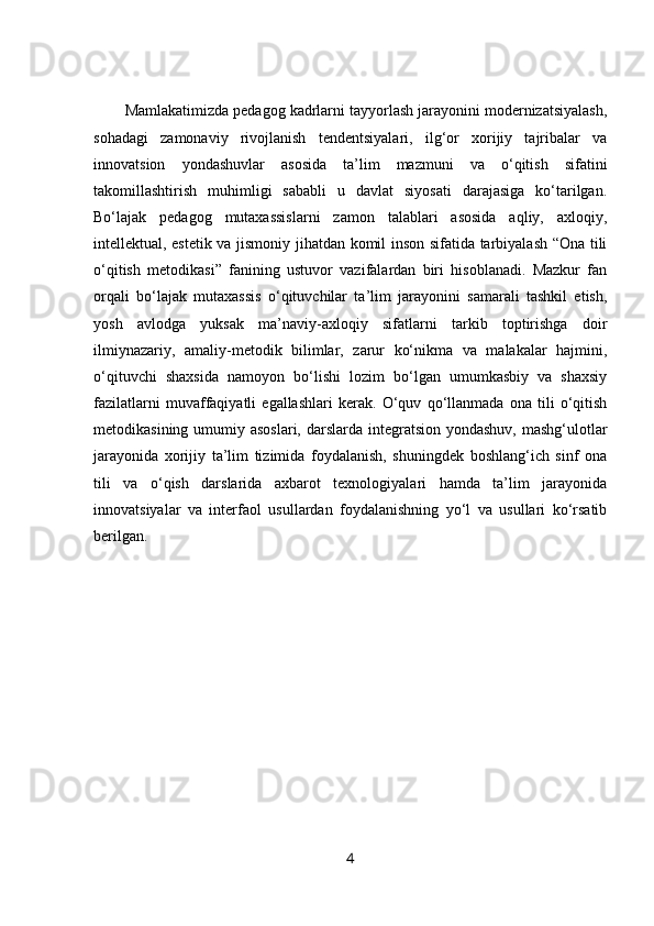 Mamlakatimizda pedagog kadrlarni tayyorlash jarayonini modernizatsiyalash,
sohadagi   zamonaviy   rivojlanish   tendentsiyalari,   ilg‘or   xorijiy   tajribalar   va
innovatsion   yondashuvlar   asosida   ta’lim   mazmuni   va   o‘qitish   sifatini
takomillashtirish   muhimligi   sababli   u   davlat   siyosati   darajasiga   ko‘tarilgan.
Bo‘lajak   pedagog   mutaxassislarni   zamon   talablari   asosida   aqliy,   axloqiy,
intellektual, estetik va jismoniy jihatdan komil inson sifatida tarbiyalash “Ona tili
o‘qitish   metodikasi”   fanining   ustuvor   vazifalardan   biri   hisoblanadi.   Mazkur   fan
orqali   bo‘lajak   mutaxassis   o‘qituvchilar   ta’lim   jarayonini   samarali   tashkil   etish,
yosh   avlodga   yuksak   ma’naviy-axloqiy   sifatlarni   tarkib   toptirishga   doir
ilmiynazariy,   amaliy-metodik   bilimlar,   zarur   ko‘nikma   va   malakalar   hajmini,
o‘qituvchi   shaxsida   namoyon   bo‘lishi   lozim   bo‘lgan   umumkasbiy   va   shaxsiy
fazilatlarni   muvaffaqiyatli   egallashlari   kerak.   O‘quv   qo‘llanmada   ona   tili   o‘qitish
metodikasining umumiy asoslari, darslarda integratsion yondashuv,  mashg‘ulotlar
jarayonida   xorijiy   ta’lim   tizimida   foydalanish,   shuningdek   boshlang‘ich   sinf   ona
tili   va   o‘qish   darslarida   axbarot   texnologiyalari   hamda   ta’lim   jarayonida
innovatsiyalar   va   interfaol   usullardan   foydalanishning   yo‘l   va   usullari   ko‘rsatib
berilgan.
4 