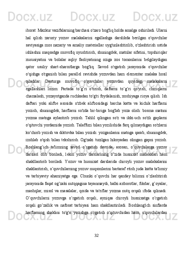 iborat. Mazkur vazifalarning barchasi o'zaro bog'liq holda amalga oshiriladi. Ularni
hal   qilish   zaruriy   yozuv   malakalarini   egallashga   darslikda   berilgan   o'quvchilar
saviyasiga mos nazariy va amaliy materiallar uyg'unlashtirilib, o'zlashtirish ustida
ishlashni maqsadga muvofiq uyushtirish, shuningdek, matnlar sifatini, topshiriqlar
xususiyatini   va   bolalar   aqliy   faoliyatining   oziga   xos   tomonlarini   belgilaydigan
qator   usuliy   shart-sharoitlarga   bog'liq.   Savod   o'rgatish   jarayonida   o'quvchilar
o'qishga   o'rganish   bilan   parallel   ravishda   yozuvdan   ham   elementar   malaka   hosil
qiladilar.   Dasturga   muvofiq   o'quvchilar   yozuvdan   quyidagi   malakalarni
egallashlari   lozim:   Partada   to’g’ri   o'tirish,   daftarni   to’g’ri   qo'yish,   chiziqlarni
chamalash, yozayotganda ruchkadan to'g'ri foydalanish, xoshiyaga rioya qilish. Ish
daftari   yoki   alifbe   asosida   o'zbek   alifbosidagi   barcha   katta   va   kichik   harflarni
yozish,   shuningdek,   harflarni   so'zda   bir-biriga   bog'lab   yoza   olish:   bosma   matnni
yozma   matnga   aylantirib   yozish.   Tahlil   qilingan   so'z   va   ikki-uch   so'zli   gaplarni
o'qituvchi yordamida yozish. Talaffuzi bilan yozilishida farq qilmaydigan so'zlarni
ko'chirib yozish va diktovka bilan yozish: yozganlarini matnga qarab, shuningdek,
izohlab   o'qish   bilan   tekshirish.   Og'zaki   tuzilgan   hikoyadan   olingan   gapni   yozish.
Boshlang’ich   ta'limning   savod   o’rgatish   davrida,   asosan,   o’quvchilarga   yozuv
darslari   olib   boriladi,   l е kin   yozuv   darslarining   o’zida   husnixat   malakalari   ham
shakllantirib   boriladi.   Yozuv   va   husnixat   darslarida   chiroyli   yozuv   malakalarini
shaklantirish, o’quvchilarning yozuv nuqsonlarini bartaraf etish juda katta ta'limiy
va   tarbiyaviy   ahamiyatga   ega.   Chunki   o’quvchi   har   qanday   bilimni   o’zlashtirish
jarayonida faqat og’zaki nutqqagina tayanmaydi, balki axborotlar, fikrlar, g’oyalar,
mashqlar,   misol   va   masalalar,   qoida   va   ta'riflar   yozma   nutq   orqali   ifoda   qilinadi.
O’quvchilarni   yozuvga   o’rgatish   orqali,   ayniqsa   chiroyli   husnixatga   o’rgatish
orqali   go’zallik   va   nafosat   tarbiyasi   ham   shakllantiriladi.   Boshlang'ich   sinflarda
harflarning   shaklini   to'g'ri   yozishga   o'rgatish   o'qituvchidan   ham,   o'quvchilardan
32 