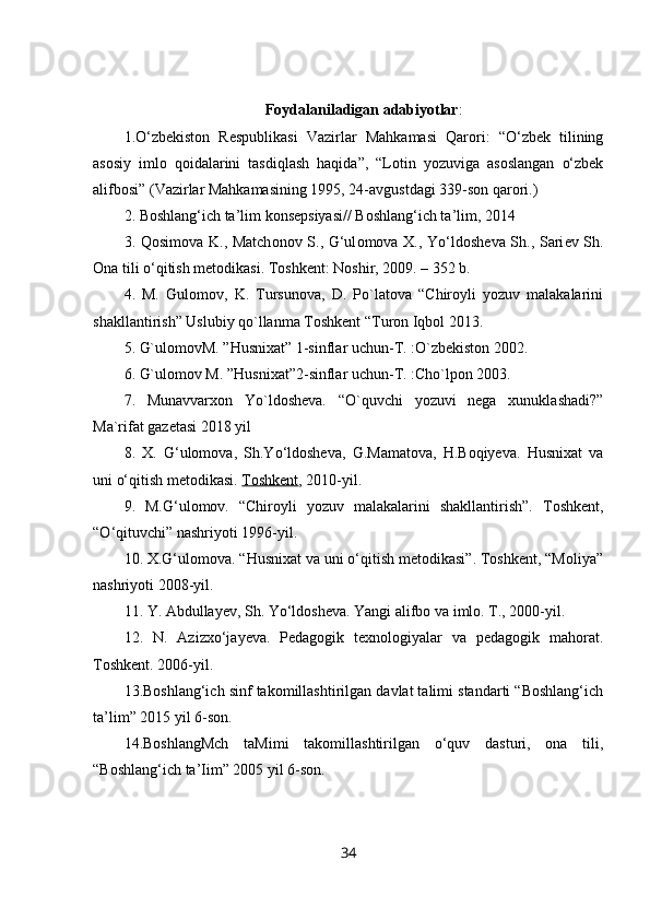 Foydalaniladigan   adabiyotlar :
1.O‘zbekiston   Respublikasi   Vazirlar   Mahkamasi   Qarori:   “O‘zbek   tilining
asosiy   imlo   qoidalarini   tasdiqlash   haqida”,   “Lotin   yozuviga   asoslangan   o‘zbek
alifbosi” (Vazirlar Mahkamasining 1995, 24-avgustdagi 339-son qarori.) 
2. Boshlang‘ich ta’lim konsepsiyasi// Boshlang‘ich ta’lim, 2014 
3. Q о sim о va K., Match о n о v S., G‘ul о m о va X., Yo‘ld о sh е va Sh., Sari е v Sh.
О na tili o‘qitish m е t о dikasi. T о shk е nt: N о shir, 2009. – 352 b. 
4.   M.   Gulomov,   K.   Tursunova,   D.   Po`latova   “Chiroyli   yozuv   malakalarini
shakllantirish” Uslubiy qo`llanma Toshkent “Turon Iqbol 2013. 
5. G`ulomovM. ”Husnixat” 1-sinflar uchun-T. :O`zbekiston 2002. 
6. G`ulomov M. ”Husnixat”2-sinflar uchun-T. :Cho`lpon 2003. 
7.   Munavvarxon   Yo`ldosheva.   “O`quvchi   yozuvi   nega   xunuklashadi?”
Ma`rifat gazetasi 2018 yil
8.   X.   G‘ulomova,   Sh.Yo‘ldosheva,   G.Mamatova,   H.Boqiyeva.   Husnixat   va
uni o‘qitish metodikasi.   Toshkent , 2010-yil.
9.   M.G‘ulomov.   “Chiroyli   yozuv   malakalarini   shakllantirish”.   Toshkent ,
“ O ‘ qituvchi ”  nashriyoti  1996- yil .
10. X.G‘ulomova. “Husnixat va uni o‘qitish metodikasi”. Toshkent, “Moliya”
nashriyoti 2008-yil.
11. Y. Abdullayev, Sh. Yo‘ldosheva. Yangi alifbo va imlo. T., 2000-yil.
12.   N.   Azizxo‘jayeva.   Pedagogik   texnologiyalar   va   pedagogik   mahorat.
Toshkent. 2006-yil.
13.Boshlang‘ich sinf takomillashtirilgan davlat talimi standarti “Boshlang‘ich
ta’lim” 2015 yil 6-son. 
14.BoshlangMch   taMimi   takomillashtirilgan   o‘quv   dasturi,   ona   tili,
“Boshlang‘ich ta’Iim” 2005 yil 6-son. 
34 