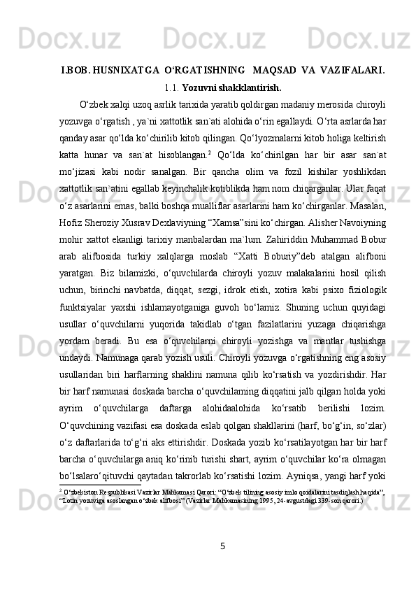 I.BOB.   HUSNIXATGA  O‘RGATISHNING   MAQSAD  VA  VAZIFALARI.
1.1.   Yozuvni shakklantirish.
O‘zbek xalqi uzoq asrlik tarixida yaratib qoldirgan madaniy merosida chiroyli
yozuvga o‘rgatish , ya`ni xattotlik san`ati alohida o‘rin egallaydi. O‘rta asrlarda har
qanday asar qo‘lda ko‘chirilib kitob qilingan. Qo‘lyozmalarni kitob holiga keltirish
katta   hunar   va   san`at   hisoblangan. 2
  Qo‘lda   ko‘chirilgan   har   bir   asar   san`at
mo‘jizasi   kabi   nodir   sanalgan.   Bir   qancha   olim   va   fozil   kishilar   yoshlikdan
xattotlik san`atini egallab keyinchalik kotiblikda ham nom chiqarganlar. Ular faqat
o‘z asarlarini emas, balki boshqa mualliflar asarlarini ham ko‘chirganlar. Masalan,
Hofiz Sheroziy Xusrav Dexlaviyning “Xamsa”sini ko‘chirgan. Alisher Navoiyning
mohir   xattot  ekanligi   tarixiy  manbalardan ma`lum. Zahiriddin  Muhammad  Bobur
arab   alifbosida   turkiy   xalqlarga   moslab   “Xatti   Boburiy”deb   atalgan   alifboni
yaratgan.   Biz   bilamizki,   o‘quvchilarda   chiroyli   yozuv   malakalarini   hosil   qilish
uchun,   birinchi   navbatda,   diqqat,   s е zgi,   idrok   etish,   xotira   kabi   psixo   fiziologik
funktsiyalar   yaxshi   ishlamayotganiga   guvoh   bo‘lamiz.   Shuning   uchun   quyidagi
usullar   o‘quvchilarni   yuqorida   takidlab   o‘tgan   fazilatlarini   yuzaga   chiqarishga
yordam   beradi.   Bu   esa   o‘quvchilarni   chiroyli   yozishga   va   mantlar   tushishga
undaydi. Namunaga qarab yozish usuli. Chiroyli yozuvga o‘rgatishning eng asosiy
usullaridan   biri   harflarning   shaklini   namuna   qilib   ko‘rsatish   va   yozdirishdir.   Har
bir harf namunasi doskada barcha o‘quvchilaming diqqatini jalb qilgan holda yoki
ayrim   o‘quvchilarga   daftarga   alohidaalohida   ko‘rsatib   berilishi   lozim.
O‘quvchining vazifasi esa doskada eslab qolgan shakllarini (harf, bo‘g‘in, so‘zlar)
o‘z daftarlarida to‘g‘ri aks ettirishdir. Doskada yozib ko‘rsatilayotgan har bir harf
barcha o‘quvchilarga aniq ko‘rinib turishi shart, ayrim o‘quvchilar ko‘ra olmagan
bo‘lsalaro‘qituvchi qaytadan takrorlab ko‘rsatishi lozim. Ayniqsa, yangi harf yoki
2
  O‘zbekiston Respublikasi Vazirlar Mahkamasi Qarori: “O‘zbek tilining asosiy imlo qoidalarini tasdiqlash haqida”, 
“Lotin yozuviga asoslangan o‘zbek alifbosi” (Vazirlar Mahkamasining 1995, 24-avgustdagi 339-son qarori.)
5 