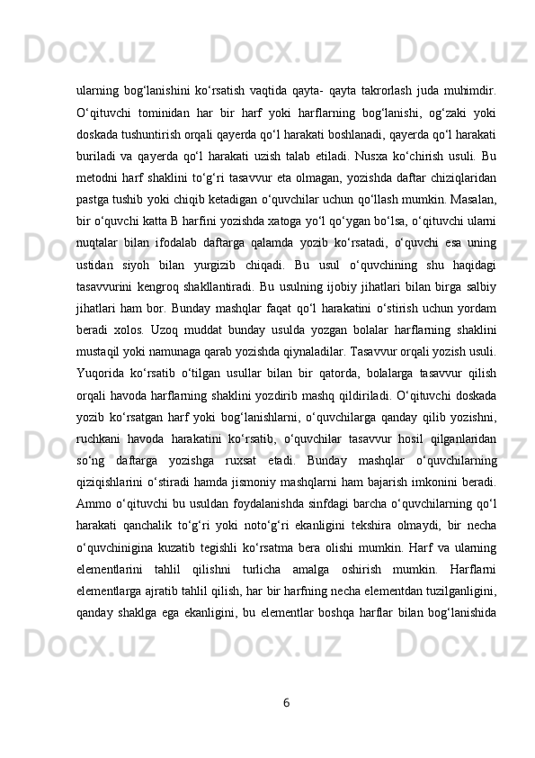 ularning   bog‘lanishini   ko‘rsatish   vaqtida   qayta-   qayta   takrorlash   juda   muhimdir.
O‘qituvchi   tominidan   har   bir   harf   yoki   harflarning   bog‘lanishi,   og‘zaki   yoki
doskada tushuntirish orqali qayerda qo‘l harakati boshlanadi, qayerda qo‘l harakati
buriladi   va   qayerda   qo‘l   harakati   uzish   talab   etiladi.   Nusxa   ko‘chirish   usuli.   Bu
metodni   harf   shaklini   to‘g‘ri   tasavvur   eta   olmagan,   yozishda   daftar   chiziqlaridan
pastga tushib yoki chiqib ketadigan o‘quvchilar uchun qo‘llash mumkin. Masalan,
bir o‘quvchi katta B harfini yozishda xatoga yo‘l qo‘ygan bo‘lsa, o‘qituvchi ularni
nuqtalar   bilan   ifodalab   daftarga   qalamda   yozib   ko‘rsatadi,   o‘quvchi   esa   uning
ustidan   siyoh   bilan   yurgizib   chiqadi.   Bu   usul   o‘quvchining   shu   haqidagi
tasavvurini   kengroq   shakllantiradi.   Bu   usulning   ijobiy   jihatlari   bilan   birga   salbiy
jihatlari   ham   bor.   Bunday   mashqlar   faqat   qo‘l   harakatini   o‘stirish   uchun   yordam
beradi   xolos.   Uzoq   muddat   bunday   usulda   yozgan   bolalar   harflarning   shaklini
mustaqil yoki namunaga qarab yozishda qiynaladilar. Tasavvur orqali yozish usuli.
Yuqorida   ko‘rsatib   o‘tilgan   usullar   bilan   bir   qatorda,   bolalarga   tasavvur   qilish
orqali   havoda  harflarning shaklini  yozdirib mashq  qildiriladi.  O‘qituvchi  doskada
yozib   ko‘rsatgan   harf   yoki   bog‘lanishlarni,   o‘quvchilarga   qanday   qilib   yozishni,
ruchkani   havoda   harakatini   ko‘rsatib,   o‘quvchilar   tasavvur   hosil   qilganlaridan
so‘ng   daftarga   yozishga   ruxsat   etadi.   Bunday   mashqlar   o‘quvchilarning
qiziqishlarini   o‘stiradi   hamda   jismoniy   mashqlarni   ham   bajarish   imkonini   beradi.
Ammo   o‘qituvchi   bu   usuldan   foydalanishda   sinfdagi   barcha   o‘quvchilarning   qo‘l
harakati   qanchalik   to‘g‘ri   yoki   noto‘g‘ri   ekanligini   tekshira   olmaydi,   bir   necha
o‘quvchinigina   kuzatib   tegishli   ko‘rsatma   bera   olishi   mumkin.   Harf   va   ularning
elementlarini   tahlil   qilishni   turlicha   amalga   oshirish   mumkin.   Harflarni
elementlarga ajratib tahlil qilish, har bir harfning necha elementdan tuzilganligini,
qanday   shaklga   ega   ekanligini,   bu   elementlar   boshqa   harflar   bilan   bog‘lanishida
6 