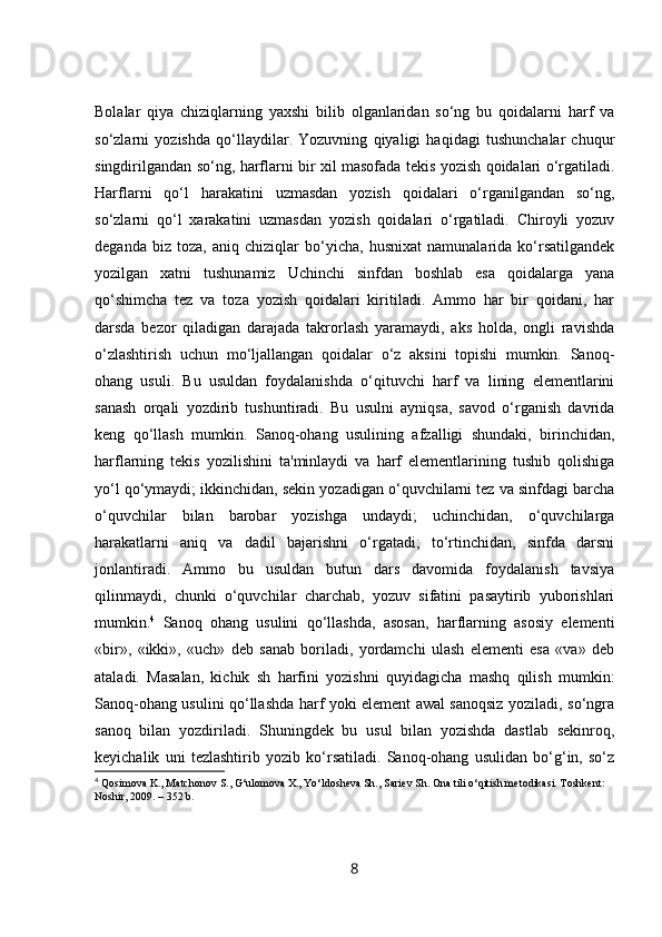 Bolalar   qiya   chiziqlarning   yaxshi   bilib   olganlaridan   so‘ng   bu   qoidalarni   harf   va
so‘zlarni   yozishda   qo‘llaydilar.   Yozuvning   qiyaligi   haqidagi   tushunchalar   chuqur
singdirilgandan so‘ng, harflarni bir xil masofada tekis yozish qoidalari o‘rgatiladi.
Harflarni   qo‘l   harakatini   uzmasdan   yozish   qoidalari   o‘rganilgandan   so‘ng,
so‘zlarni   qo‘l   xarakatini   uzmasdan   yozish   qoidalari   o‘rgatiladi.   Chiroyli   yozuv
deganda   biz   toza,   aniq   chiziqlar   bo‘yicha,   husnixat   namunalarida   ko‘rsatilgandek
yozilgan   xatni   tushunamiz   Uchinchi   sinfdan   boshlab   esa   qoidalarga   yana
qo‘shimcha   tez   va   toza   yozish   qoidalari   kiritiladi.   Ammo   har   bir   qoidani,   har
darsda   bezor   qiladigan   darajada   takrorlash   yaramaydi,   aks   holda,   ongli   ravishda
o‘zlashtirish   uchun   mo‘ljallangan   qoidalar   o‘z   aksini   topishi   mumkin.   Sanoq-
ohang   usuli.   Bu   usuldan   foydalanishda   o‘qituvchi   harf   va   lining   elementlarini
sanash   orqali   yozdirib   tushuntiradi.   Bu   usulni   ayniqsa,   savod   o‘rganish   davrida
keng   qo‘llash   mumkin.   Sanoq-ohang   usulining   afzalligi   shundaki,   birinchidan,
harflarning   tekis   yozilishini   ta'minlaydi   va   harf   elementlarining   tushib   qolishiga
yo‘l qo‘ymaydi; ikkinchidan, sekin yozadigan o‘quvchilarni tez va sinfdagi barcha
o‘quvchilar   bilan   barobar   yozishga   undaydi;   uchinchidan,   o‘quvchilarga
harakatlarni   aniq   va   dadil   bajarishni   o‘rgatadi;   to‘rtinchidan,   sinfda   darsni
jonlantiradi.   Ammo   bu   usuldan   butun   dars   davomida   foydalanish   tavsiya
qilinmaydi,   chunki   o‘quvchilar   charchab,   yozuv   sifatini   pasaytirib   yuborishlari
mumkin. 4
  Sanoq   ohang   usulini   qo‘llashda,   asosan,   harflarning   asosiy   elementi
«bir»,   «ikki»,   «uch»   deb   sanab   boriladi,   yordamchi   ulash   elementi   esa   «va»   deb
ataladi.   Masalan,   kichik   sh   harfini   yozishni   quyidagicha   mashq   qilish   mumkin:
Sanoq-ohang usulini qo‘llashda harf yoki element awal sanoqsiz yoziladi, so‘ngra
sanoq   bilan   yozdiriladi.   Shuningdek   bu   usul   bilan   yozishda   dastlab   sekinroq,
keyichalik   uni   tezlashtirib   yozib   ko‘rsatiladi.   Sanoq-ohang   usulidan   bo‘g‘in,   so‘z
4
  Q о sim о va K., Match о n о v S., G‘ul о m о va X., Yo‘ld о sh е va Sh., Sari е v Sh.  О na tili o‘qitish m е t о dikasi. T о shk е nt: 
N о shir, 2009. – 352 b.
8 