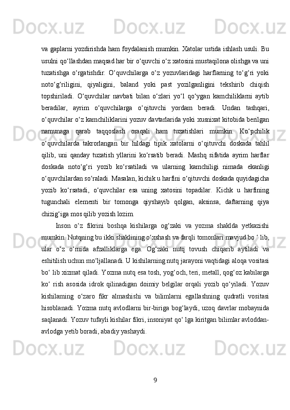 va gaplarni yozdirishda ham foydalanish mumkin. Xatolar ustida ishlash usuli. Bu
usulni qo‘llashdan maqsad har bir o‘quvchi o‘z xatosini mustaqilona olishga va uni
tuzatishga   o‘rgatishdir.   O‘quvchilarga   o‘z   yozuvlaridagi   harflarning   to‘g‘ri   yoki
noto‘g‘riligini,   qiyaligini,   baland   yoki   past   yozilganligini   tekshirib   chiqish
topshiriladi.   O‘quvchilar   navbati   bilan   o‘zlari   yo‘l   qo‘ygan   kamchiliklarni   aytib
beradilar,   ayrim   o‘quvchilarga   o‘qituvchi   yordam   beradi.   Undan   tashqari,
o‘quvchilar o‘z kamchiliklarini yozuv davtarlarida yoki xusnixat kitobida berilgan
namunaga   qarab   taqqoslash   oraqali   ham   tuzatishlari   mumkin.   Ko‘pchilik
o‘quvchilarda   takrorlangan   bir   hildagi   tipik   xatolarni   o‘qituvchi   doskada   tahlil
qilib,   uni   qanday   tuzatish   yllarini   ko‘rsatib   beradi.   Mashq   sifatida   ayrim   harflar
doskada   noto‘g‘ri   yozib   ko‘rsatiladi   va   ularning   kamchiligi   nimada   ekanligi
o‘quvchilardan so‘raladi. Masalan, kichik u harfini o‘qituvchi doskada quyidagicha
yozib   ko‘rsatadi,   o‘quvchilar   esa   uning   xatosini   topadilar.   Kichk   u   harfining
tugunchali   elementi   bir   tomonga   qiyshayib   qolgan,   aksinsa,   daftarning   qiya
chizig‘iga mos qilib yozish lozim.
Inson   o‘z   fikrini   boshqa   kishilarga   og‘zaki   va   yozma   shaklda   yetkazishi
mumkin. Nutqning bu ikki shaklining o‘xshash va farqli tomonlari mavjud bo ‘ lib,
ular   o‘z   o‘rnida   afzalliklarga   ega.   Og‘zaki   nutq   tovush   chiqarib   aytiladi   va
eshitilish uchun mo‘ljallanadi. U kishilarning nutq jarayoni vaqtidagi aloqa vositasi
bo‘ lib xizmat qiladi. Yozma nutq esa tosh, yog‘och, teri, metall, qog‘oz kabilarga
ko‘   rish   asosida   idrok   qilinadigan   doimiy   belgilar   orqali   yozib   qo‘yiladi.   Yozuv
kishilaming   o‘zaro   fikr   almashishi   va   bilimlarni   egallashning   qudratli   vositasi
hisoblanadi. Yozma nutq avlodlarni  bir-biriga bog‘laydi, uzoq davrlar  mobaynida
saqlanadi. Yozuv tufayli kishilar fikri, insoniyat qo‘ lga kiritgan bilimlar avloddan-
avlodga yetib boradi, abadiy yashaydi.
9 