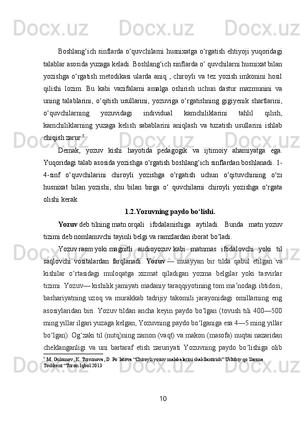 Boshlang‘ich sinflarda o‘quvchilarni husnixatga o‘rgatish ehtiyoji yuqoridagi
talablar asosida yuzaga keladi. Boshlang‘ich sinflarda o‘ quvchilarni husnixat bilan
yozishga   o‘rgatish   metodikasi   ularda   aniq   ,   chiroyli   va   tez   yozish   imkonini   hosil
qilishi   lozim.   Bu   kabi   vazifalarni   amalga   oshirish   uchun   dastur   mazmunini   va
uning   talablarini,   o‘ qitish   usullarini ,   yozuviga   o‘rgatishning   gigiyenik   shartlarini,
o‘quvchilarning   yozuvidagi   individual   kamchiliklarini   tahlil   qilish,
kamchiliklarning   yuzaga   kelish   sabablarini   aniqlash   va   tuzatish   usullarini   ishlab
chiqish zarur. 5
Demak,   yozuv   kishi   hayotida   pedagogik   va   ijtimoiy   ahamiyatga   ega.
Yuqoridagi talab asosida yozishga o‘rgatish boshlang‘ich sinflardan boshlanadi. 1-
4-sinf   o‘quvchilarini   chiroyli   yozishga   o‘rgatish   uchun   o‘qituvchining   o‘zi
husnixat   bilan   yozishi,   shu   bilan   birga   o‘   quvchilarni   chiroyli   yozishga   o‘rgata
olishi kerak.
1.2.Yozuvning paydo bo‘lishi.
Yozuv   deb   tilning   matn   orqali   ifodalanishiga   aytiladi.   Bunda   matn   yozuv
tizimi   deb nomlanuvchi tayinli belgi va ramzlardan iborat bo ladi.ʻ
Yozuv   rasm   yoki   magnitli   audioyozuv   kabi   matnmas   ifodalovchi   yoki   til
saqlovchi   vositalardan   farqlanadi.   Yozuv   —   muayyan   bir   tilda   qabul   etilgan   va
kishilar   o rtasidagi   muloqatga   xizmat   qiladigan   yozma   belgilar   yoki   tasvirlar	
ʻ
tizimi. Yozuv— kishilik jamiyati madaniy taraqqiyotining tom ma nodagi ibtidosi,	
ʼ
bashariyatning   uzoq   va   murakkab   tadrijiy   takomili   jarayonidagi   omillarning   eng
asosiylaridan biri. Yozuv tildan ancha keyin paydo bo lgan (tovush tili 400—500	
ʻ
ming yillar ilgari yuzaga kelgan, Yozuvning paydo bo lganiga esa 4—5 ming yillar
ʻ
bo lgan). Og zaki til (nutq)ning zamon (vaqt) va makon (masofa) nuqtai nazaridan	
ʻ ʻ
cheklanganligi   va   uni   bartaraf   etish   zaruriyati   Yozuvning   paydo   bo lishiga   olib	
ʻ
5
  M. Gulomov, K. Tursunova, D. Po`latova “Chiroyli yozuv malakalarini shakllantirish” Uslubiy qo`llanma 
Toshkent “Turon Iqbol 2013
10 