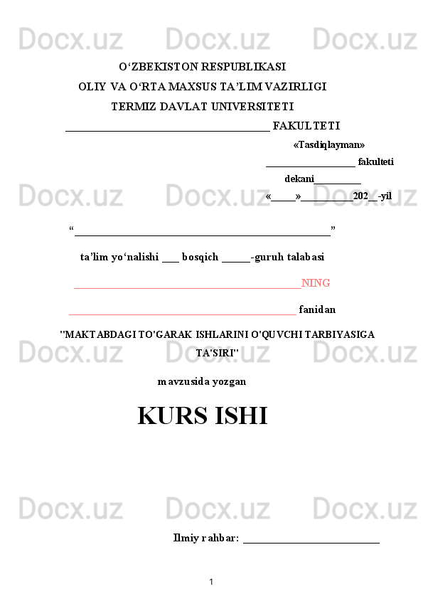 O‘ZBEKISTON RESPUBLIKASI
OLIY VA O‘RTA MAXSUS TA’LIM VAZIRLIGI
TERMIZ DAVLAT UNIVERSITETI
____________________________________ FAKULTETI
«Tasdiqlayman»
__________________ fakulteti
dekani __________
« ______ » ___________ 202 __ -yil
“_____________________________________________”
ta’lim yo‘nalishi ___ bosqich _____ -guruh talabasi
________________________________________NING
________________________________________  fanidan
"MAKTABDAGI TO'GARAK ISHLARINI O'QUVCHI TARBIYASIGA
TA'SIRI"
mavzusida yozgan
KURS ISHI
Ilmiy rahbar: ________________________ 
1 