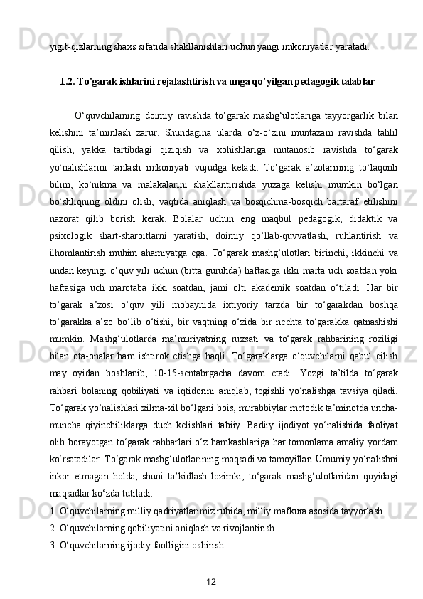 yigit-qizlarning shaxs sifatida shakllanishlari uchun yangi imkoniyatlar yaratadi.
  
1.2.   T o'garak  ishlar i ni rejalashtirish va unga qo’yilgan pedagogik talablar
O‘quvchilarning   doimiy   ravishda   to‘garak   mashg‘ulotlariga   tayyorgarlik   bilan
kelishini   ta’minlash   zarur.   Shundagina   ularda   o‘z-o‘zini   muntazam   ravishda   tahlil
qilish,   yakka   tartibdagi   qiziqish   va   xohishlariga   mutanosib   ravishda   to‘garak
yo‘nalishlarini   tanlash   imkoniyati   vujudga   keladi.   To‘garak   a’zolarining   to‘laqonli
bilim,   ko‘nikma   va   malakalarini   shakllantirishda   yuzaga   kelishi   mumkin   bo‘lgan
bo‘shliqning   oldini   olish,   vaqtida   aniqlash   va   bosqichma-bosqich   bartaraf   etilishini
nazorat   qilib   borish   kerak.   Bolalar   uchun   eng   maqbul   pedagogik,   didaktik   va
psixologik   shart-sharoitlarni   yaratish,   doimiy   qo‘llab-quvvatlash,   ruhlantirish   va
ilhomlantirish   muhim   ahamiyatga   ega.   To‘garak   mashg‘ulotlari   birinchi,   ikkinchi   va
undan keyingi o‘quv yili uchun (bitta guruhda) haftasiga ikki marta uch soatdan yoki
haftasiga   uch   marotaba   ikki   soatdan,   jami   olti   akademik   soatdan   o‘tiladi.   Har   bir
to‘garak   a’zosi   o‘quv   yili   mobaynida   ixtiyoriy   tarzda   bir   to‘garakdan   boshqa
to‘garakka   a’zo   bo‘lib   o‘tishi,   bir   vaqtning   o‘zida   bir   nechta   to‘garakka   qatnashishi
mumkin.   Mashg‘ulotlarda   ma’muriyatning   ruxsati   va   to‘garak   rahbarining   roziligi
bilan   ota-onalar   ham   ishtirok   etishga   haqli.   To‘garaklarga   o‘quvchilarni   qabul   qilish
may   oyidan   boshlanib,   10-15-sentabrgacha   davom   etadi.   Yozgi   ta’tilda   to‘garak
rahbari   bolaning   qobiliyati   va   iqtidorini   aniqlab,   tegishli   yo‘nalishga   tavsiya   qiladi.
To‘garak yo‘nalishlari xilma-xil bo‘lgani bois,   murabbiylar metodik ta’minotda uncha-
muncha   qiyinchiliklarga   duch   kelishlari   tabiiy.   Badiiy   ijodiyot   yo‘nalishida   faoliyat
olib borayotgan to‘garak rahbarlari  o‘z hamkasblariga har tomonlama amaliy yordam
ko‘rsatadilar. To‘garak mashg‘ulotlarining maqsadi va tamoyillari Umumiy yo‘nalishni
inkor   etmagan   holda,   shuni   ta’kidlash   lozimki,   to‘garak   mashg‘ulotlaridan   quyidagi
maqsadlar ko‘zda tutiladi:
1.   O‘quvchilarning milliy qadriyatlarimiz ruhida, milliy mafkura asosida tayyorlash.
2.   O‘quvchilarning qobiliyatini aniqlash va rivojlantirish.
3.   O‘quvchilarning ijodiy faolligini oshirish.
12 