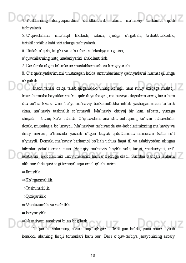 4.   Yoshlarning   dunyoqarashini   shakllantirish,   ularni   ma’naviy   barkamol   qilib
tarbiyalash.
5.   O‘quvchilarni   mustaqil   fikrlash,   izlash,   ijodga   o‘rgatish,   tashabbuskorlik,
tashkilotchilik kabi xislatlarga tarbiyalash.
6.   Ifodali o‘qish, to‘g‘ri va ta’sirchan so‘zlashga o‘rgatish,
o‘quvchilarning nutq madaniyatini shakllantirish.
7.   Darslarda olgan bilimlarini mustahkamlash va kengaytirish.
8.   O‘z qadriyatlarimizni unutmagan holda umumbashariy qadriyatlarni hurmat qilishga
o‘rgatish.
Inson   tanasi   oziqa   talab   qilganidek,   uning   ko‘ngli   ham   ruhiy   oziqaga   muhtoj.
Inson hamisha hayotdan ma’no qidirib yashagan, ma’naviyat deyishimizning boisi ham
shu   bo‘lsa   kerak.   Umr   bo‘yi   ma’naviy   barkamollikka   intilib   yashagan   inson   to   tirik
ekan,   ma’naviy   tashnalik   so‘nmaydi.   Ma’naviy   ehtiyoj   bir   kun,   albatta,   yuzaga
chiqadi   —   buloq   ko‘z   ochadi.   O‘qituvchini   ana   shu   buloqning   ko‘zini   ochuvchilar
desak, mubolag‘a bo‘lmaydi. Ma’naviyat tarbiyasida ota-bobolarimizning ma’naviy va
ilmiy   merosi,   o‘tmishda   yashab   o‘tgan   buyuk   ajdodlarimiz   namunasi   katta   ro‘l
o‘ynaydi.   Demak,   ma’naviy   barkamol   bo‘lish   uchun   faqat   til   va   adabiyotdan   olingan
bilimlar   yetarli   emas   ekan.   Haqiqiy   ma’naviy   boylik   xalq   tarixi,   madaniyati,   urf-
odatlarini, ajdodlarimiz ilmiy merosini ham o‘z ichiga oladi. Sinfdan tashqari ishlarni
olib borishda quyidagi tamoyillarga amal qilish lozim:
⇒ Ilmiylik.
⇒ Ko‘rgazmalilik.
⇒ Tushunarlilik.
⇒ Qiziqarlilik.
⇒ Muntazamlik va izchillik.
⇒ Ixtiyoriylik.
⇒ Nazariyani amaliyot bilan bog‘lash.
To‘garak   ishlarining   o‘zaro   bog‘liqligini   ta’kidlagan   holda,   yana   shuni   aytish
kerakki,   ularning   farqli   tomonlari   ham   bor.   Dars   o‘quv-tarbiya   jarayonining   asosiy
13 