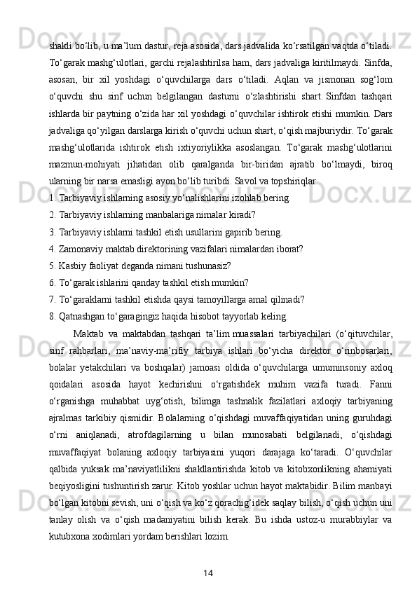 shakli bo‘lib, u ma’lum dastur, reja asosida, dars jadvalida ko‘rsatilgan vaqtda o‘tiladi.
To‘garak mashg‘ulotlari, garchi rejalashtirilsa ham, dars jadvaliga kiritilmaydi. Sinfda,
asosan,   bir   xil   yoshdagi   o‘quvchilarga   dars   o‘tiladi.   Aqlan   va   jismonan   sog‘lom
o‘quvchi   shu   sinf   uchun   belgilangan   dasturni   o‘zlashtirishi   shart.   Sinfdan   tashqari
ishlarda   bir paytning o‘zida har xil yoshdagi o‘quvchilar ishtirok etishi mumkin. Dars
jadvaliga qo‘yilgan darslarga kirish o‘quvchi uchun shart, o‘qish majburiydir. To‘garak
mashg‘ulotlarida   ishtirok   etish   ixtiyoriylikka   asoslangan.   To‘garak   mashg‘ulotlarini
mazmun-mohiyati   jihatidan   olib   qaralganda   bir-biridan   ajratib   bo‘lmaydi,   biroq
ularning bir narsa emasligi ayon bo‘lib turibdi. Savol va topshiriqlar
1.   Tarbiyaviy ishlarning asosiy yo‘nalishlarini izohlab bering.
2.   Tarbiyaviy ishlarning manbalariga nimalar kiradi?
3.   Tarbiyaviy ishlarni tashkil etish usullarini gapirib bering.
4.   Zamonaviy maktab direktorining vazifalari nimalardan iborat?
5.   Kasbiy faoliyat deganda nimani tushunasiz?
6.   To‘garak ishlarini qanday tashkil etish mumkin?
7.   To‘garaklarni tashkil etishda qaysi tamoyillarga amal qilinadi?
8.   Qatnashgan to‘garagingiz haqida hisobot tayyorlab keling.
Maktab   va   maktabdan   tashqari   ta’lim   muassalari   tarbiyachilari   (o‘qituvchilar,
sinf   rahbarlari,   ma’naviy-ma’rifiy   tarbiya   ishlari   bo‘yicha   direktor   o‘rinbosarlari,
bolalar   yetakchilari   va   boshqalar)   jamoasi   oldida   o‘quvchilarga   umuminsoniy   axloq
qoidalari   asosida   hayot   kechirishni   o‘rgatishdek   muhim   vazifa   turadi.   Fanni
o‘rganishga   muhabbat   uyg‘otish,   bilimga   tashnalik   fazilatlari   axloqiy   tarbiyaning
ajralmas   tarkibiy   qismidir.   Bolalarning   o‘qishdagi   muvaffaqiyatidan   uning   guruhdagi
o‘rni   aniqlanadi,   atrofdagilarning   u   bilan   munosabati   belgilanadi,   o‘qishdagi
muvaffaqiyat   bolaning   axloqiy   tarbiyasini   yuqori   darajaga   ko‘taradi.   O‘quvchilar
qalbida   yuksak   ma’naviyatlilikni   shakllantirishda   kitob   va   kitobxonlikning   ahamiyati
beqiyosligini tushuntirish zarur. Kitob yoshlar uchun hayot maktabidir. Bilim manbayi
bo‘lgan kitobni sevish, uni o‘qish va ko‘z qorachig‘idek saqlay bilish, o‘qish uchun uni
tanlay   olish   va   o‘qish   madaniyatini   bilish   kerak.   Bu   ishda   ustoz-u   murabbiylar   va
kutubxona xodimlari yordam berishlari lozim.
14 