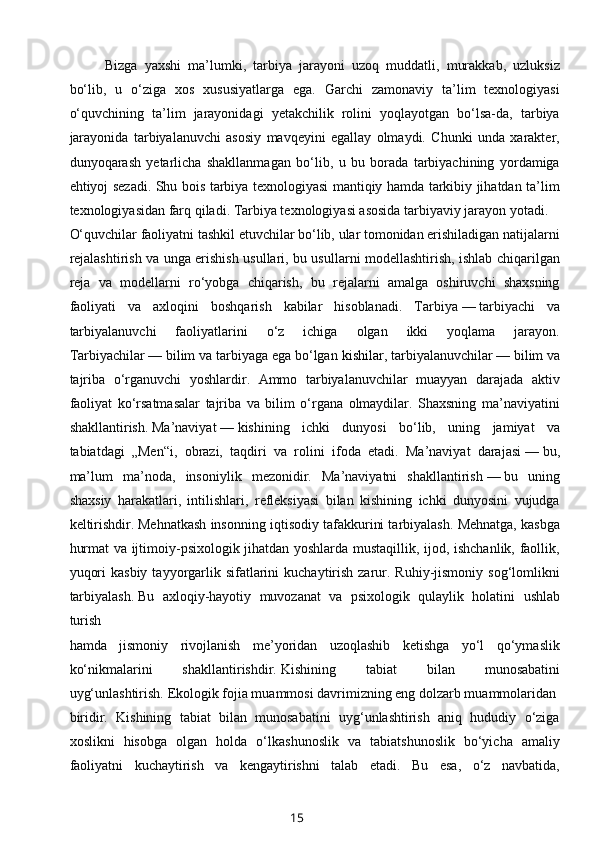 Bizga   yaxshi   ma’lumki,   tarbiya   jarayoni   uzoq   muddatli,   murakkab,   uzluksiz
bo‘lib,   u   o‘ziga   xos   xususiyatlarga   ega.   Garchi   zamonaviy   ta’lim   texnologiyasi
o‘quvchining   ta’lim   jarayonidagi   yetakchilik   rolini   yoqlayotgan   bo‘lsa-da,   tarbiya
jarayonida   tarbiyalanuvchi   asosiy   mavqeyini   egallay   olmaydi.   Chunki   unda   xarakter,
dunyoqarash   yetarlicha   shakllanmagan   bo‘lib,   u   bu   borada   tarbiyachining   yordamiga
ehtiyoj sezadi. Shu bois tarbiya texnologiyasi mantiqiy hamda tarkibiy jihatdan ta’lim
texnologiyasidan farq qiladi. Tarbiya texnologiyasi asosida tarbiyaviy jarayon yotadi.
O‘quvchilar faoliyatni tashkil etuvchilar bo‘lib, ular tomonidan erishiladigan natijalarni
rejalashtirish va unga erishish usullari, bu usullarni modellashtirish, ishlab chiqarilgan
reja   va   modellarni   ro‘yobga   chiqarish,   bu   rejalarni   amalga   oshiruvchi   shaxsning
faoliyati   va   axloqini   boshqarish   kabilar   hisoblanadi.   Tarbiya   —   tarbiyachi   va
tarbiyalanuvchi   faoliyatlarini   o‘z   ichiga   olgan   ikki   yoqlama   jarayon.
Tarbiyachilar   —   bilim va tarbiyaga ega bo‘lgan   kishilar , tarbiyalanuvchilar   —   bilim va
tajriba   o‘rganuvchi   yoshlardir.   Ammo   tarbiyalanuvchilar   muayyan   darajada   aktiv
faoliyat   ko‘rsatmasalar   tajriba   va   bilim   o‘rgana   olmaydilar.   Shaxsning   ma’naviyatini
shakllantirish.   Ma’naviyat   —   kishining   ichki   dunyosi   bo‘lib,   uning   jamiyat   va
tabiatdagi   „Men“i,   obrazi,   taqdiri   va   rolini   ifoda   etadi.   Ma’naviyat   darajasi   —   bu,
ma’lum   ma’noda,   insoniylik   mezonidir.   Ma’naviyatni   shakllantirish   —   bu   uning
shaxsiy   harakatlari,   intilishlari,   refleksiyasi   bilan   kishining   ichki   dunyosini   vujudga
keltirishdir.   Mehnatkash insonning iqtisodiy tafakkurini tarbiyalash. Mehnatga, kasbga
hurmat va ijtimoiy-psixologik jihatdan yoshlarda mustaqillik, ijod, ishchanlik, faollik,
yuqori   kasbiy  tayyorgarlik  sifatlarini   kuchaytirish  zarur. Ruhiy-jismoniy  sog‘lomlikni
tarbiyalash.   Bu   axloqiy-hayotiy   muvozanat   va   psixologik   qulaylik   holatini   ushlab
turish
hamda   jismoniy   rivojlanish   me’yoridan   uzoqlashib   ketishga   yo‘l   qo‘ymaslik
ko‘nikmalarini   shakllantirishdir.   Kishining   tabiat   bilan   munosabatini
uyg‘unlashtirish.   Ekologik fojia muammosi davrimizning eng dolzarb muammolaridan
biridir.   Kishining   tabiat   bilan   munosabatini   uyg‘unlashtirish   aniq   hududiy   o‘ziga
xoslikni   hisobga   olgan   holda   o‘lkashunoslik   va   tabiatshunoslik   bo‘yicha   amaliy
faoliyatni   kuchaytirish   va   kengaytirishni   talab   etadi.   Bu   esa,   o‘z   navbatida,
15 