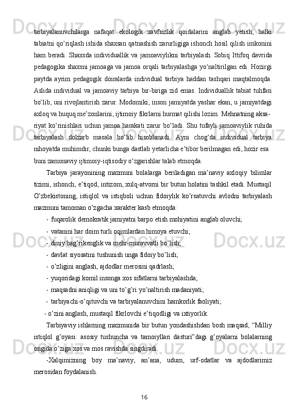 tarbiyalanuvchilarga   nafaqat   ekologik   xavfsizlik   qoidalarini   anglab   yetish,   balki
tabiatni qo‘riqlash ishida shaxsan qatnashish zarurligiga ishonch hosil qilish imkonini
ham   beradi.   Shaxsda   individuallik   va   jamoaviylikni   tarbiyalash.   Sobiq   Ittifoq   davrida
pedagogika shaxsni  jamoaga va jamoa orqali tarbiyalashga yo‘naltirilgan edi. Hozirgi
paytda   ayrim   pedagogik   doiralarda   individual   tarbiya   haddan   tashqari   maqtalmoqda.
Aslida  individual  va  jamoaviy tarbiya  bir-biriga  zid emas.   Individuallik  tabiat  tuhfasi
bo‘lib, uni rivojlantirish zarur. Modomiki, inson jamiyatda yashar ekan, u jamiyatdagi
axloq va huquq me’zonlarini, ijtimoiy fikrlarni hurmat qilishi lozim.   Mehnatning aksa-
riyat   ko‘rinishlari  uchun  jamoa  harakati  zarur  bo‘ladi. Shu  tufayli   jamoaviylik ruhida
tarbiyalash   dolzarb   masala   bo‘lib   hisoblanadi.   Ayni   chog‘da   individual   tarbiya
nihoyatda muhimdir, chunki bunga dastlab yetarlicha e’tibor berilmagan edi, hozir esa
buni zamonaviy ijtimoiy-iqtisodiy o‘zgarishlar talab etmoqda.
Tarbiya   jarayonining   mazmuni   bolalarga   beriladigan   ma’naviy   axloqiy   bilimlar
tizimi, ishonch, e’tiqod, intizom, xulq-atvorni bir butun holatini tashkil etadi. Mustaqil
O’zbekistoning,   istiqlol   va   istiqboli   uchun   fidoiylik   ko’rsatuvchi   avlodni   tarbiyalash
mazmuni tamoman o’zgacha xarakter kasb etmoqda:
- fuqarolik demokratik jamiyatni barpo etish mohiyatini anglab oluvchi;
- vatanini har doim turli oqimlardan himoya etuvchi;
- diniy bag’rikenglik va mehr-muravvatli bo’lish;
- davlat siyosatini tushunish unga fidoiy bo’lish;
- o’zligini anglash, ajdodlar merosini qadrlash;
- yuqoridagi komil insonga xos sifatlarni tarbiyalashda;
- maqsadni aniqligi va uni to’g’ri yo’naltirish madaniyati;
- tarbiyachi-o’qituvchi va tarbiyalanuvchini hamkorlik faoliyati;
- o’zini anglash, mustaqil fikrlovchi e’tiqodligi va ixtiyorlik.
Tarbiyaviy ishlarning mazmunida bir butun yondashishdan bosh maqsad, “Milliy
istiqlol   g’oyasi:   asosiy   tushuncha   va   tamoiyllari   dasturi”dagi   g’oyalarni   bolalarning
ongida o’ziga xos va mos ravishda singdiradi.
-Xalqimizning   boy   ma’naviy,   an’ana,   udum,   urf-odatlar   va   ajdodlarimiz
merosidan foydalanish.
16 