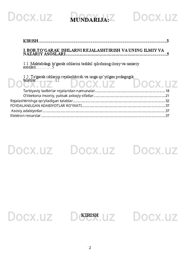 MUNDARIJA:
KIRISH.........................................................................................................................3
I. BOB.TO'GARAK ISHLARNI REJALASHTIRISH VA UNING ILMIY VA 
NAZARIY ASOSLARI.......... ........................................................................... ................5
1.1.  Maktab da gi   to'garak  ishlar i ni tashkil qilishning ilmiy va nazariy 
asoslari ... ............5
1.2.   T o'garak  ishlar i ni rejalashtirish va unga qo’yilgan pedagogik 
talablar ............. .....12
Tarbiyaviy tadbirlar rejalaridan namunalar ........................................................................ 18
O’zbekona insoniy, yuksak axloqiy sifatlar .......................................................................... 21
Rejalashtirishga qo’yiladigan talablar. .............................................................................................. 32
FOYDALANILGAN ADABIYOTLAR RO'YXATI ...................................................................................... 37
 Asosiy adabiyotlar. .............................................................................................................................. 37
Elektron resurslar ................................................................................................................................ 37
KIRISH
2 