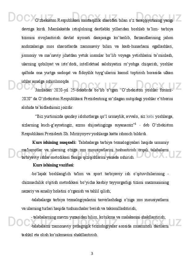 O‘zbekiston Respublikasi  mustaqillik sharofati bilan o‘z taraqqiyotining yangi
davriga   kirdi.   Mamlakatda   istiqlolning   dastlabki   yillaridan   boshlab   ta’lim-   tarbiya
tizimini   rivojlantirish   davlat   siyosati   darajasiga   ko‘tarilib,   farzandlarining   jahon
andozalariga   mos   sharoitlarda   zamonaviy   bilim   va   kasb-hunarlami   egallashlari,
jismoniy   va   ma’naviy   jihatdan   yetuk   insonlar   bo‘lib   voyaga   yetishlarini   ta’minlash,
ularning   qobiliyat   va   iste’dodi,   intellektual   salohiyatini   ro‘yobga   chiqarish,   yoshlar
qalbida   ona   yurtga   sadoqat   va   fidoyilik   tuyg‘ularini   kamol   toptirish   borasida   ulkan
ishlar amalga oshirilmoqda.
Jumladan   2020-yil   25-dekabrda   bo‘lib   o‘tgan   “O‘zbekiston   yoshlar   forumi-
2020” da O‘zbekiston Respublikasi Prezidentinig so‘zlagan nutqidagi yoshlar e’tiborini
alohida ta’kidlashimiz joizdir.
“Biz yurtimizda qanday islohotlarga qo‘l urmaylik, avvalo, siz   kabi   yoshlarga,
sizlarning   kuch-g‘ayratingiz,   azmu   shijoatingizga   suyanamiz” 1
  -   deb   O‘zbekiston
Respublikasi Prezidenti Sh. Mirziyoyev yoshlarga katta ishonch bildirdi.
Kurs  ishining  maqsadi:   Talabalarga   tarbiya  texnalogiyalari  haqida  umumiy
ma'lumotlar   va   ularning   o'ziga   xos   xususiyatlarini   tushuntirish   orqali   talabalarni
tarbiyaviy ishlar metodikasi faniga qiziqishlarini yanada oshirish.
Kurs ishining vazifasi:
-bo‘lajak   boshlang'ich   ta'lim   va   sport   tarbiyaviy   ish   o‘qituvchilarining   -
chizmachilik  o'qitish  metodikasi   bo‘yicha  kasbiy  tayyorgarligi   tizimi   mazmunining
nazariy va amaliy holatini o‘rganish va tahlil qilish;
-talabalarga   tarbiya   texnalogiyalarini   tasvirlashdagi   o’ziga   xos   xususiyatlarni
va ularning turlari haqida tushunchalar berish va takomillashtirish;
- talabalarning mavzu yuzasidan bilim, ko'nikma va malakasini shakllantirish;
-talabalarni   zamonaviy   pedagogik   texnologiyalar   asosida   muammoli   darslarni
tashkil eta olish ko‘nikmasini shakllantirish.
3 