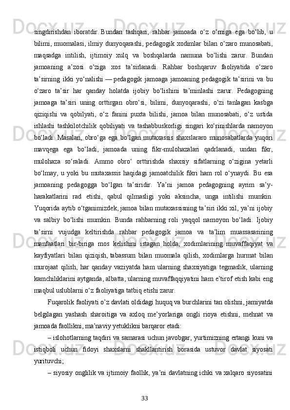 singdirishdan   iboratdir.   Bundan   tashqari,   rahbar   jamoada   o‘z   o‘rniga   ega   bo‘lib,   u
bilimi,  muomalasi,  ilmiy dunyoqarashi,  pedagogik  xodimlar   bilan  o‘zaro munosabati,
maqsadga   intilish,   ijtimoiy   xulq   va   boshqalarda   namuna   bo‘lishi   zarur.   Bundan
jamoaning   a’zosi   o‘ziga   xos   ta’sirlanadi.   Rahbar   boshqaruv   faoliyatida   o‘zaro
ta’sirning   ikki   yo‘nalishi   —   pedagogik   jamoaga   jamoaning   pedagogik   ta’sirini   va   bu
o‘zaro   ta’sir   har   qanday   holatda   ijobiy   bo‘lishini   ta’minlashi   zarur.   Pedagogning
jamoaga   ta’siri   uning   orttirgan   obro‘si,   bilimi,   dunyoqarashi,   o‘zi   tanlagan   kasbga
qiziqishi   va   qobilyati,   o‘z   fanini   puxta   bilishi,   jamoa   bilan   munosabati,   o‘z   ustida
ishlashi   tashkilotchilik   qobiliyati   va   tashabbuskorligi   singari   ko‘rinishlarda   namoyon
bo‘ladi.   Masalan,   obro‘ga   ega  bo‘lgan   mutaxassis   shaxslararo   munosabatlarda   yuqori
mavqega   ega   bo‘ladi,   jamoada   uning   fikr-mulohazalari   qadrlanadi,   undan   fikr,
mulohaza   so‘raladi.   Ammo   obro‘   orttirishda   shaxsiy   sifatlarning   o‘zigina   yetarli
bo‘lmay,   u   yoki   bu   mutaxassis   haqidagi   jamoatchilik   fikri   ham   rol   o‘ynaydi.   Bu   esa
jamoaning   pedagogga   bo‘lgan   ta’siridir.   Ya’ni   jamoa   pedagogning   ayrim   sa’y-
harakatlarini   rad   etishi,   qabul   qilmasligi   yoki   aksincha,   unga   intilishi   mumkin.
Yuqorida aytib o‘tganimizdek, jamoa bilan mutaxassisning ta’siri ikki xil, ya’ni ijobiy
va   salbiy   bo‘lishi   mumkin.   Bunda   rahbarning   roli   yaqqol   namoyon   bo‘ladi.   Ijobiy
ta’sirni   vujudga   keltirishda   rahbar   pedagogik   jamoa   va   ta’lim   muassasasining
manfaatlari   bir-biriga   mos   kelishini   istagan   holda,   xodimlarining   muvaffaqiyat   va
kayfiyatlari   bilan   qiziqish,   tabassum   bilan   muomala   qilish,   xodimlarga   hurmat   bilan
murojaat   qilish,   har   qanday   vaziyatda   ham   ularning   shaxsiyatiga   tegmaslik,   ularning
kamchiliklarini aytganda, albatta, ularning muvaffaqqiyatini ham e’tirof etish kabi eng
maqbul uslublarni o‘z faoliyatiga tatbiq etishi zarur.
Fuqarolik faoliyati o’z davlati oldidagi huquq va burchlarini tan olishni, jamiyatda
belgilagan   yashash   sharoitiga   va   axloq   me’yorlariga   ongli   rioya   etishni,   mehnat   va
jamoada faollikni, ma’naviy yetuklikni barqaror etadi:
– islohotlarning taqdiri va samarasi uchun javobgar, yurtimizning ertangi kuni va
istiqboli   uchun   fidoyi   shaxslarni   shakllantirish   borasida   ustuvor   davlat   siyosati
yurituvchi;
– siyosiy onglilik va ijtimoiy faollik, ya’ni davlatning ichki va xalqaro siyosatini
33 