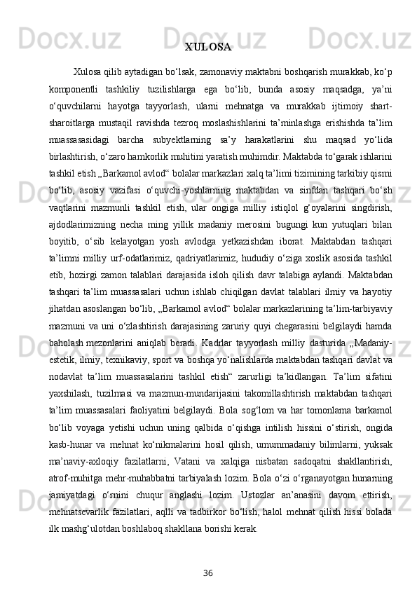 XULOSA
Xulosa qilib aytadigan bo‘lsak, zamonaviy maktabni boshqarish murakkab, ko‘p
komponentli   tashkiliy   tuzilishlarga   ega   bo‘lib,   bunda   asosiy   maqsadga,   ya’ni
o‘quvchilarni   hayotga   tayyorlash,   ularni   mehnatga   va   murakkab   ijtimoiy   shart-
sharoitlarga   mustaqil   ravishda   tezroq   moslashishlarini   ta’minlashga   erishishda   ta’lim
muassasasidagi   barcha   subyektlarning   sa’y   harakatlarini   shu   maqsad   yo‘lida
birlashtirish, o‘zaro hamkorlik muhitini yaratish muhimdir. Maktabda to‘garak ishlarini
tashkil etish „Barkamol avlod“ bolalar markazlari xalq ta’limi tizimining tarkibiy qismi
bo‘lib,   asosiy   vazifasi   o‘quvchi-yoshlarning   maktabdan   va   sinfdan   tashqari   bo‘sh
vaqtlarini   mazmunli   tashkil   etish,   ular   ongiga   milliy   istiqlol   g‘oyalarini   singdirish,
ajdodlarimizning   necha   ming   yillik   madaniy   merosini   bugungi   kun   yutuqlari   bilan
boyitib,   o‘sib   kelayotgan   yosh   avlodga   yetkazishdan   iborat.   Maktabdan   tashqari
ta’limni   milliy   urf-odatlarimiz,   qadriyatlarimiz,   hududiy   o‘ziga   xoslik   asosida   tashkil
etib,   hozirgi   zamon   talablari   darajasida   isloh   qilish   davr   talabiga   aylandi.   Maktabdan
tashqari   ta’lim   muassasalari   uchun   ishlab   chiqilgan   davlat   talablari   ilmiy   va   hayotiy
jihatdan asoslangan bo‘lib, „Barkamol avlod“ bolalar markazlarining ta’lim-tarbiyaviy
mazmuni   va   uni   o‘zlashtirish   darajasining   zaruriy   quyi   chegarasini   belgilaydi   hamda
baholash   mezonlarini   aniqlab   beradi .   Kadrlar   tayyorlash   milliy   dasturida   „Madaniy-
estetik, ilmiy, texnikaviy, sport va boshqa yo‘nalishlarda maktabdan tashqari davlat va
nodavlat   ta’lim   muassasalarini   tashkil   etish“   zarurligi   ta’kidlangan.   Ta’lim   sifatini
yaxshilash,   tuzilmasi   va   mazmun-mundarijasini   takomillashtirish   maktabdan   tashqari
ta’lim   muassasalari   faoliyatini   belgilaydi.   Bola   sog‘lom   va   har   tomonlama   barkamol
bo‘lib   voyaga   yetishi   uchun   uning   qalbida   o‘qishga   intilish   hissini   o‘stirish,   ongida
kasb-hunar   va   mehnat   ko‘nikmalarini   hosil   qilish,   umummadaniy   bilimlarni,   yuksak
ma’naviy-axloqiy   fazilatlarni,   Vatani   va   xalqiga   nisbatan   sadoqatni   shakllantirish,
atrof-muhitga mehr-muhabbatni tarbiyalash lozim.   Bola o‘zi o‘rganayotgan hunarning
jamiyatdagi   o‘rnini   chuqur   anglashi   lozim.   Ustozlar   an’anasini   davom   ettirish,
mehnatsevarlik   fazilatlari,   aqlli   va   tadbirkor   bo‘lish,   halol   mehnat   qilish   hissi   bolada
ilk mashg‘ulotdan boshlaboq shakllana borishi kerak. 
36 