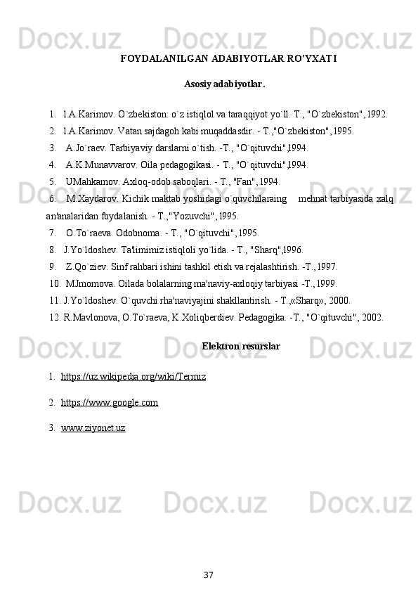 FOYDALANILGAN ADABIYOTLAR RO'YXATI
          Asosiy adabiyotlar.
1. l.A.Karimov. O`zbekiston: o`z istiqlol va taraqqiyot yo`ll. T., "O`zbekiston", l992.
2. l.A.Karimov. Vatan sajdagoh kabi muqaddasdir. - T.,"O`zbekiston", l995.
3.  A.Jo`raev. Tarbiyaviy darslarni o`tish. -T., "O`qituvchi",l994.
4.  A.K.Munavvarov. Oila pedagogikasi. - T., "O`qituvchi",l994.
5.  UMahkamov. Axloq-odob saboqlari. - T., "Fan", l994.
6.  M.Xaydarov. Kichik maktab yoshidagi o`quvchilaraing    mehnat tarbiyasida xalq
an'analaridan foydalanish. - T.,"Yozuvchi", l995.
7.  O . To`raeva. Odobnoma. - T., " O `qituvchi", l995.
8. J.Yo`ldoshev. Ta'limimiz istiqloli yo`lida. - T., "Sharq",l996.
9.  Z.Qo`ziev. Sinf rahbari ishini tashkil etish va rejalashtirish. -T., l997.
10.  MJmomova. Oilada bolalarning ma'naviy-axloqiy tarbiyasi -T., l999.
11. J.Yo`ldoshev. O`quvchi rha'naviyajini shakllantirish. - T.,«Sharq», 2000.
12. R.Mavlonova, O.To`raeva, K.Xoliqberdiev. Pedagogika. -T., "O`qituvchi", 2002.
Elektron resurslar
  1.   https://uz.wikipedia.org/wiki/Termiz
  2.   https://www.google.com
  3.   www.ziyonet.uz
37 