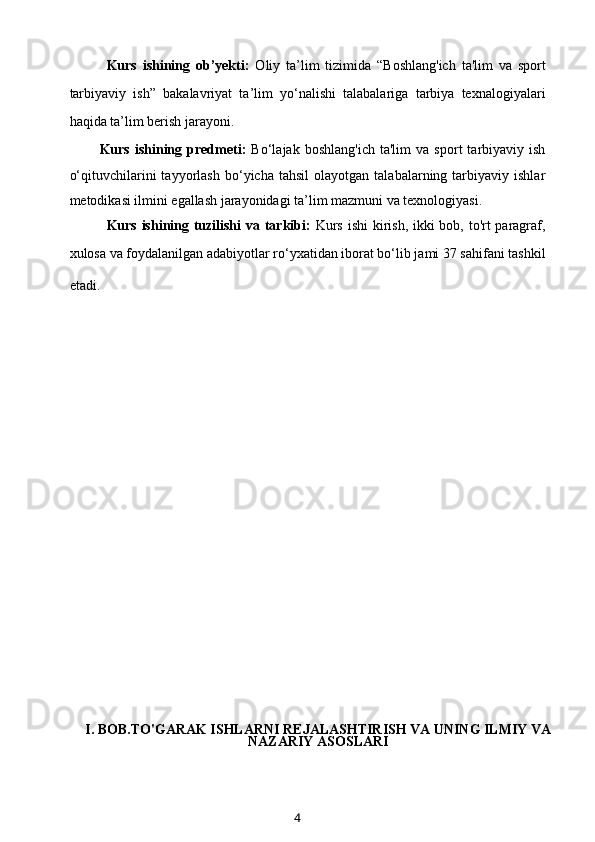 Kurs   ishining   ob’yekti:   Oliy   ta’lim   tizimida   “Boshlang'ich   ta'lim   va   sport
tarbiyaviy   ish”   bakalavriyat   ta’lim   yo‘nalishi   talabalariga   tarbiya   texnalogiyalari
haqida ta’lim berish jarayoni.
Kurs   ishining   predmeti:   Bo‘lajak   boshlang'ich   ta'lim   va   sport   tarbiyaviy  ish
o‘qituvchilarini   tayyorlash   bo‘yicha  tahsil   olayotgan   talabalarning  tarbiyaviy   ishlar
metodikasi ilmini egallash jarayonidagi ta’lim mazmuni va texnologiyasi.
Kurs ishining tuzilishi  va tarkibi:   Kurs ishi  kirish, ikki  bob, to'rt paragraf,
xulosa va foydalanilgan adabiyotlar ro‘yxatidan iborat bo‘lib jami 37 sahifani tashkil
etadi.        
                
I. BOB.TO'GARAK ISHLARNI REJALASHTIRISH VA UNING ILMIY VA
NAZARIY ASOSLARI
4 