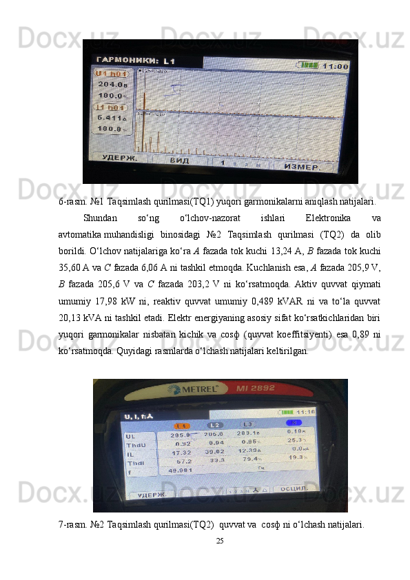 6-rasm. №1 Taqsimlash qurilmasi(TQ1) yuqori garmonikalarni aniqlash natijalari.
Shundan   so‘ng   o‘lchov-nazorat   ishlari   Elektronika   va
avtomatika   muhandisligi   binosidagi   №2   Taqsimlash   qurilmasi   (TQ2)   da   olib
borildi. O‘lchov natijalariga ko‘ra   A  fazada tok kuchi   13,24  A,   B  fazada tok kuchi
3,60  A va  C  fazada  6,06  A ni tashkil etmoqda. Kuchlanish esa,  A  fazada  20,9  V,
B   fazada   20,6   V   va   C   fazada   203,2   V   ni   ko‘rsatmoqda.   Aktiv   quvvat   qiymati
umumiy   17,98   kW   ni,   reaktiv   quvvat   umumiy   0,489   kVAR   ni   va   to‘la   quvvat
20,13 kVA ni tashkil etadi. Elektr energiyaning asosiy sifat ko‘rsatkichlaridan biri
yuqori   garmonikalar   nisbatan   kichik   va   cosф   (quvvat   koeffitsiyenti)   esa   0,89   ni
ko‘rsatmoqda. Quyidagi rasmlarda o‘lchash natijalari keltirilgan.
7 -rasm. №2 Taqsimlash qurilmasi(TQ2)  quvvat va  cosф ni o‘lchash natijalari.
25 