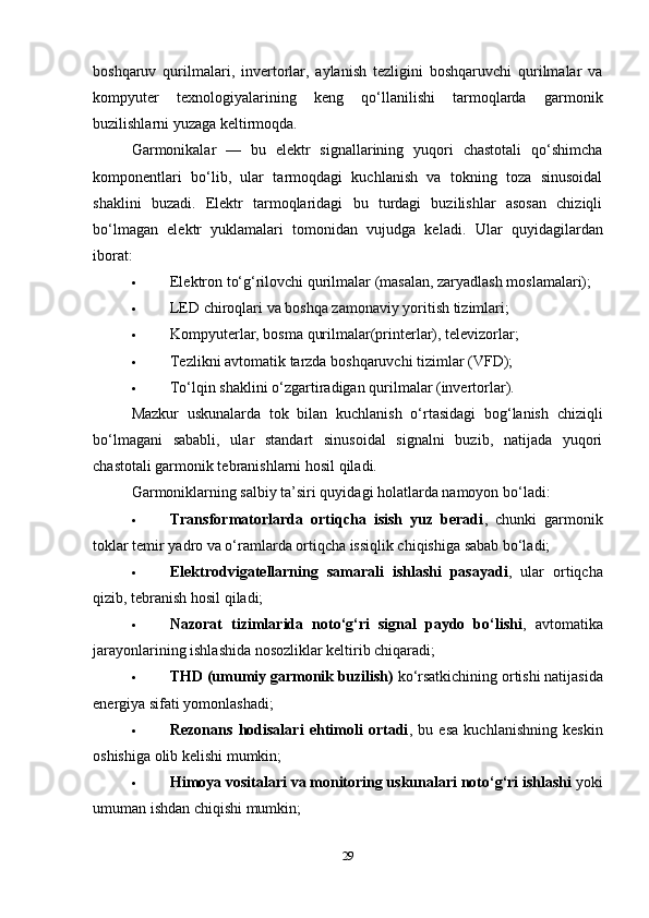 boshqaruv   qurilmalari,   invertorlar,   aylanish   tezligini   boshqaruvchi   qurilmalar   va
kompyuter   texnologiyalarining   keng   qo‘llanilishi   tarmoqlarda   garmonik
buzilishlarni yuzaga keltirmoqda.
Garmonikalar   —   bu   elektr   signallarining   yuqori   chastotali   qo‘shimcha
komponentlari   bo‘lib,   ular   tarmoqdagi   kuchlanish   va   tokning   toza   sinusoidal
shaklini   buzadi.   Elektr   tarmoqlaridagi   bu   turdagi   buzilishlar   asosan   chiziqli
bo‘lmagan   elektr   yuklamalari   tomonidan   vujudga   keladi.   Ular   quyidagilardan
iborat:
 Elektron to‘g‘rilovchi qurilmalar (masalan, zaryadlash moslamalari);
 LED chiroqlari va boshqa zamonaviy yoritish tizimlari;
 Kompyuterlar, bosma qurilmalar(printerlar), televizorlar;
 Tezlikni avtomatik tarzda boshqaruvchi tizimlar (VFD);
 To‘lqin shaklini o‘zgartiradigan qurilmalar (invertorlar).
Mazkur   uskunalarda   tok   bilan   kuchlanish   o‘rtasidagi   bog‘lanish   chiziqli
bo‘lmagani   sababli,   ular   standart   sinusoidal   signalni   buzib,   natijada   yuqori
chastotali garmonik tebranishlarni hosil qiladi.
Garmoniklarning salbiy ta’siri quyidagi holatlarda namoyon bo‘ladi:
 Transformatorlarda   ortiqcha   isish   yuz   beradi ,   chunki   garmonik
toklar temir yadro va o‘ramlarda ortiqcha issiqlik chiqishiga sabab bo‘ladi;
 Elektrodvigatellarning   samarali   ishlashi   pasayadi ,   ular   ortiqcha
qizib, tebranish hosil qiladi;
 Nazorat   tizimlarida   noto‘g‘ri   signal   paydo   bo‘lishi ,   avtomatika
jarayonlarining ishlashida nosozliklar keltirib chiqaradi;
 THD (umumiy garmonik buzilish)  ko‘rsatkichining ortishi natijasida
energiya sifati yomonlashadi;
 Rezonans   hodisalari   ehtimoli   ortadi ,   bu   esa   kuchlanishning   keskin
oshishiga olib kelishi mumkin;
 Himoya vositalari va monitoring uskunalari noto‘g‘ri ishlashi  yoki
umuman ishdan chiqishi mumkin;
29 