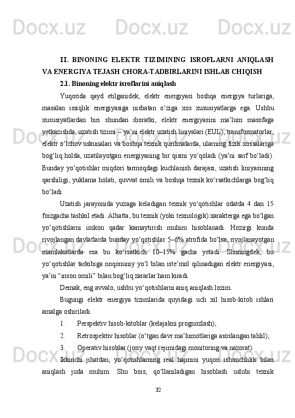 .   BINONING   ELEKTR   TIZIMINING   ISROFLARNI   ANIQLASHⅠⅠ
VA ENERGIYA TEJASH CHORA-TADBIRLARINI ISHLAB CHIQISH
2.1. Binoning elektr isroflarini aniqlash
Yuqorida   qayd   etilganidek,   elektr   energiyasi   boshqa   energiya   turlariga,
masalan   issiqlik   energiyasiga   nisbatan   o‘ziga   xos   xususiyatlarga   ega.   Ushbu
xususiyatlardan   biri   shundan   iboratki,   elektr   energiyasini   ma’lum   masofaga
yetkazishda, uzatish tizimi – ya’ni elektr uzatish liniyalari (EUL), transformatorlar,
elektr o‘lchov uskunalari va boshqa texnik qurilmalarda, ularning fizik xossalariga
bog‘liq holda, uzatilayotgan energiyaning bir qismi yo‘qoladi (ya’ni sarf bo‘ladi).
Bunday  yo‘qotishlar   miqdori  tarmoqdagi   kuchlanish   darajasi,  uzatish   liniyasining
qarshiligi, yuklama holati, quvvat omili va boshqa texnik ko‘rsatkichlarga bog‘liq
bo‘ladi.
Uzatish   jarayonida   yuzaga   keladigan   texnik   yo‘qotishlar   odatda   4   dan   15
foizgacha tashkil etadi. Albatta, bu texnik (yoki texnologik) xarakterga ega bo‘lgan
yo‘qotishlarni   imkon   qadar   kamaytirish   muhim   hisoblanadi.   Hozirgi   kunda
rivojlangan davlatlarda bunday yo‘qotishlar 5–6% atrofida bo‘lsa, rivojlanayotgan
mamlakatlarda   esa   bu   ko‘rsatkich   10–15%   gacha   yetadi.   Shuningdek,   bu
yo‘qotishlar tarkibiga noqonuniy yo‘l bilan iste’mol qilinadigan elektr energiyasi,
ya’ni “inson omili” bilan bog‘liq zararlar ham kiradi.
Demak, eng avvalo, ushbu yo‘qotishlarni aniq aniqlash lozim.
Bugungi   elektr   energiya   tizimlarida   quyidagi   uch   xil   hisob-kitob   ishlari
amalga oshiriladi:
1. Perspektiv hisob-kitoblar  (kelajakni prognozlash);
2. Retrospektiv hisoblar  (o‘tgan davr ma’lumotlariga asoslangan tahlil);
3. Operativ hisoblar  (joriy vaqt rejimidagi monitoring va nazorat).
Ikkinchi   jihatdan,   yo‘qotishlarning   real   hajmini   yuqori   ishonchlilik   bilan
aniqlash   juda   muhim.   Shu   bois,   qo‘llaniladigan   hisoblash   uslubi   texnik
32 