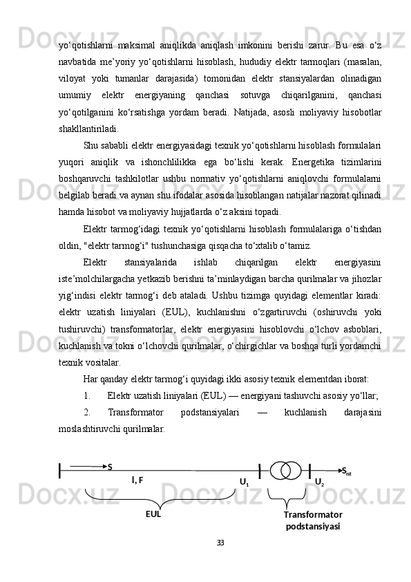 yo‘qotishlarni   maksimal   aniqlikda   aniqlash   imkonini   berishi   zarur.   Bu   esa   o‘z
navbatida   me’yoriy   yo‘qotishlarni   hisoblash,   hududiy   elektr   tarmoqlari   (masalan,
viloyat   yoki   tumanlar   darajasida)   tomonidan   elektr   stansiyalardan   olinadigan
umumiy   elektr   energiyaning   qanchasi   sotuvga   chiqarilganini,   qanchasi
yo‘qotilganini   ko‘rsatishga   yordam   beradi.   Natijada,   asosli   moliyaviy   hisobotlar
shakllantiriladi.
Shu sababli elektr energiyasidagi texnik yo‘qotishlarni hisoblash formulalari
yuqori   aniqlik   va   ishonchlilikka   ega   bo‘lishi   kerak.   Energetika   tizimlarini
boshqaruvchi   tashkilotlar   ushbu   normativ   yo‘qotishlarni   aniqlovchi   formulalarni
belgilab beradi va aynan shu ifodalar asosida hisoblangan natijalar nazorat qilinadi
hamda hisobot va moliyaviy hujjatlarda o‘z aksini topadi.
Elektr   tarmog‘idagi   texnik   yo‘qotishlarni   hisoblash   formulalariga   o‘tishdan
oldin, "elektr tarmog‘i" tushunchasiga qisqacha to‘xtalib o‘tamiz.
Elektr   stansiyalarida   ishlab   chiqarilgan   elektr   energiyasini
iste’molchilargacha yetkazib berishni ta’minlaydigan barcha qurilmalar va jihozlar
yig‘indisi   elektr   tarmog‘i   deb   ataladi.   Ushbu   tizimga   quyidagi   elementlar   kiradi:
elektr   uzatish   liniyalari   (EUL),   kuchlanishni   o‘zgartiruvchi   (oshiruvchi   yoki
tushiruvchi)   transformatorlar,   elektr   energiyasini   hisoblovchi   o‘lchov   asboblari,
kuchlanish va tokni o‘lchovchi qurilmalar, o‘chirgichlar va boshqa turli yordamchi
texnik vositalar.
Har qanday elektr tarmog‘i quyidagi ikki asosiy texnik elementdan iborat:
1. Elektr uzatish liniyalari (EUL)  — energiyani tashuvchi asosiy yo‘llar;
2. Transformator   podstansiyalari   —   kuchlanish   darajasini
moslashtiruvchi qurilmalar.
33S
S
ist
l, F
U
1 U
2
EU L
Transformator 
podstansiyasi 
