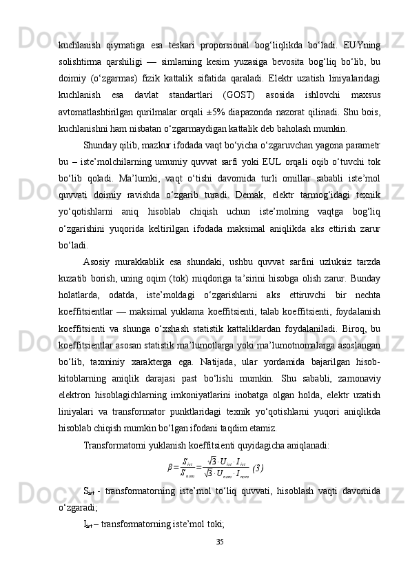 kuchlanish   qiymatiga   esa   teskari   proporsional   bog‘liqlikda   bo‘ladi.   EUYning
solishtirma   qarshiligi   —   simlarning   kesim   yuzasiga   bevosita   bog‘liq   bo‘lib,   bu
doimiy   (o‘zgarmas)   fizik   kattalik   sifatida   qaraladi.   Elektr   uzatish   liniyalaridagi
kuchlanish   esa   davlat   standartlari   (GOST)   asosida   ishlovchi   maxsus
avtomatlashtirilgan   qurilmalar   orqali   ±5%   diapazonda   nazorat   qilinadi.   Shu   bois,
kuchlanishni ham nisbatan o‘zgarmaydigan kattalik deb baholash mumkin.
Shunday qilib, mazkur ifodada vaqt bo‘yicha o‘zgaruvchan yagona parametr
bu   –   iste’molchilarning   umumiy   quvvat   sarfi   yoki   EUL   orqali   oqib   o‘tuvchi   tok
bo‘lib   qoladi.   Ma’lumki,   vaqt   o‘tishi   davomida   turli   omillar   sababli   iste’mol
quvvati   doimiy   ravishda   o‘zgarib   turadi.   Demak,   elektr   tarmog‘idagi   texnik
yo‘qotishlarni   aniq   hisoblab   chiqish   uchun   iste’molning   vaqtga   bog‘liq
o‘zgarishini   yuqorida   keltirilgan   ifodada   maksimal   aniqlikda   aks   ettirish   zarur
bo‘ladi.
Asosiy   murakkablik   esa   shundaki,   ushbu   quvvat   sarfini   uzluksiz   tarzda
kuzatib   borish,   uning   oqim   (tok)   miqdoriga   ta’sirini   hisobga   olish   zarur.   Bunday
holatlarda,   odatda,   iste’moldagi   o‘zgarishlarni   aks   ettiruvchi   bir   nechta
koeffitsientlar   —   maksimal   yuklama   koeffitsienti,   talab   koeffitsienti,   foydalanish
koeffitsienti   va   shunga   o‘xshash   statistik   kattaliklardan   foydalaniladi.   Biroq,   bu
koeffitsientlar asosan statistik ma’lumotlarga yoki ma’lumotnomalarga asoslangan
bo‘lib,   taxminiy   xarakterga   ega.   Natijada,   ular   yordamida   bajarilgan   hisob-
kitoblarning   aniqlik   darajasi   past   bo‘lishi   mumkin.   Shu   sababli,   zamonaviy
elektron   hisoblagichlarning   imkoniyatlarini   inobatga   olgan   holda,   elektr   uzatish
liniyalari   va   transformator   punktlaridagi   texnik   yo‘qotishlarni   yuqori   aniqlikda
hisoblab chiqish mumkin bo‘lgan ifodani taqdim etamiz.
Transformatorni yukla n ish koeffitsienti quyidagicha  aniql anadi:
                                    β = S
ist
S
nom =√ 3 ∙ U
ist ∙ I
ist
√
3 ∙ U
nom ∙ I
nom  ( 3 )
S
ist   -   transformatorning   iste’mol   to‘liq   quvvati,   hisoblash   vaqti   davomida
o‘zgaradi;
I
ist  – transformatorning iste’mol toki;
35 