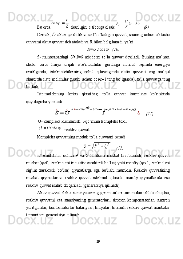 Bu erda  ekanligini e’tiborga olsak      (9)
Demak,  I 2
r  aktiv qarshilikda sarf bo‘ladigan quvvat, shuning uchun o‘rtacha
quvvatni aktiv quvvat deb ataladi va R bilan belgilanadi, ya’ni 
R=U I cos     (10)
5-   munosabatdagi   U	
   I=S   miqdorni   to‘la   quvvat   deyiladi.   Buning   ma’nosi
shuki,   biror   liniya   orqali   iste’molchilar   guruhiga   normal   rejimda   energiya
uzatilganda,   iste’molchilarning   qabul   qilayotganda   aktiv   quvvati   eng   ma’qul
sharoitda (iste’molchilar guruhi uchun cos  =1 teng bo‘lganda), to‘la quvvatga teng
bo‘ladi. 
Iste’molchining   kirish   qismidagi   to‘la   quvvat   kompleks   ko‘rinishda
quyidagicha yoziladi :	
S
¿
=	U
¿	
I	
∗	¿=	UIe	jϕ=	UI	cos	ϕ+	jUI	sin	ϕ=	P+	jQ	
¿
     (11)
 U- kompleks kuchlanish, I-qo‘shma kompleks toki,
   - reaktiv quvvat. 
Kompleks quvvatning moduli to‘la quvvatni beradi: 
      (12)
Ist’emolchilar   uchun   P   va   S   hardoim   musbat   hisoblanadi,   reaktiv   quvvat
musbat (  >0, iste’molchi induktiv xarakterli bo‘lsa) yoki manfiy (  <0, iste’molchi
sig‘im   xarakterli   bo‘lsa)   qiymatlarga   ega   bo‘lishi   mumkin.   Reaktiv   quvvatining
musbat   qiymatlarida   reaktiv   quvvat   iste’mol   qilinadi,   manfiy   qiymatlarida   esa
reaktiv quvvat ishlab chiqariladi (generatsiya qilinadi).
Aktiv quvvat elektr stansiyalarning generatorlari  tomonidan ishlab chiqilsa,
reaktiv   quvvatni   esa   stansiyaning   generatorlari,   sinxron   kompensatorlar,   sinxron
yuritgichlar, kondensatorlar batariyasi, liniyalar, tiristorli reaktiv quvvat manbalar
tomonidan generatsiya qilinadi. 
39 