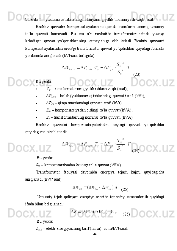 bu erda T – yuklama ostida ishlagan liniyaning yillik taxminiy ish vaqti, soat.
Reaktiv   quvvatni   kompensatsiyalash   natijasida   transformatorning   umumiy
to‘la   quvvati   kamayadi.   Bu   esa   o‘z   navbatida   transformator   ichida   yuzaga
keladigan   quvvat   yo‘qotishlarining   kamayishiga   olib   keladi.   Reaktiv   quvvatni
kompensatsiyalashdan  avvalgi  transformator quvvat yo‘qotishlari quyidagi formula
yordamida aniqlanadi (kVt·soat birligida):
    (23)  
Bu yerda:
 T
y  – transformatorning yillik ishlash vaqti (soat),
 ∆Р
s.ish   – bo‘sh (yuklamasiz) ishlashdagi quvvat isrofi (kVt),
 ∆Р
q.t   – qisqa tutashuvdagi quvvat isrofi (kVt),
 S
ko  – kompensatsiyadan oldingi to‘la quvvat (kVA),
 S
n  – transformatorning nominal to‘la quvvati (kVA).
Reaktiv   quvvatni   kompensatsiyalashdan   keyingi   quvvat   yo‘qotishlar
quyidagicha hisoblanadi:
 (24)
 Bu yerda:
S
kk  – kompensatsiyadan  keyingi  to‘la quvvat (kVA).
Transformator   faoliyati   davomida   energiya   tejash   hajmi   quyidagicha
aniqlanadi  (kVt*soat) :
  (25)
  Umumiy   tejab   qolingan   energiya   asosida   iqtisodiy   samaradorlik   quyidagi
ifoda bilan belgilanadi:
      (26)
 Bu yerda:
A
E.E   – elektr energiyasining tarif (narxi), so‘m/kVt·soat.
44 
