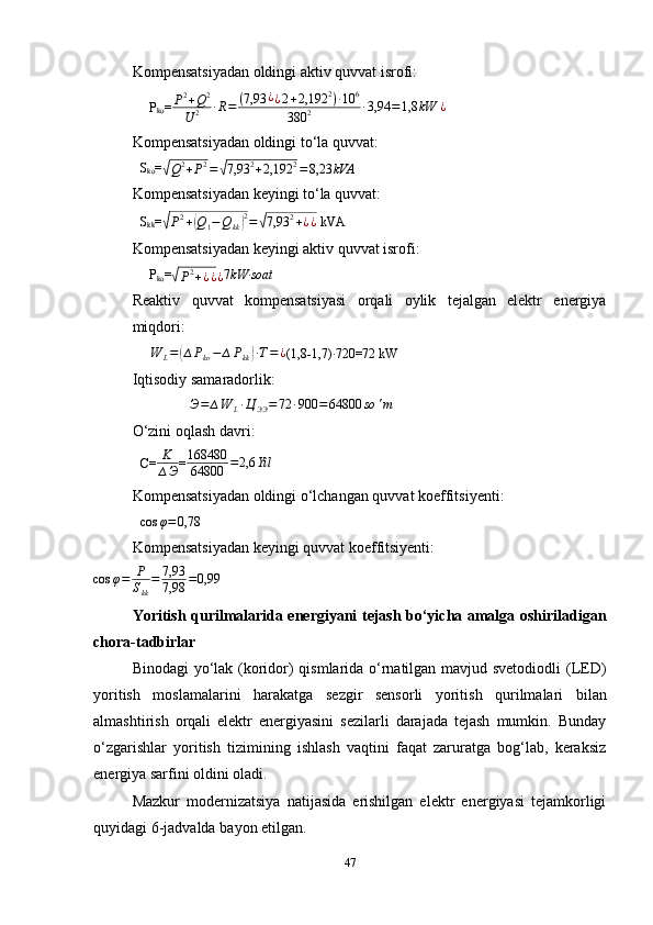 Kompensatsiyadan oldingi aktiv quvvat isrofi:
∆
P
ko = P 2
+ Q 2
U 2 ∙ R = ( 7,93 ¿
¿ 2 + 2,192 2
) ∙ 10 6
380 2 ∙ 3,94 = 1,8 kW ¿
Kompensatsiyadan oldingi to‘la quvvat:
S
ko =√Q2+P2=√7,93	2+2,192	2=8,23	kVA
Kompensatsiyadan keyingi to‘la quvvat:
S
kk =	
√
P 2
+	( Q
1 − Q
kk	) 2
=	√ 7,93 2
+ ¿ ¿  kVA
Kompensatsiyadan keyingi aktiv quvvat isrofi:
∆
P
ko =	
√P2+¿¿¿ 7	kW	∙soat
Reaktiv   quvvat   kompensatsiyasi   orqali   oylik   tejalgan   elektr   energiya
miqdori:
∆ W
L =	
( ∆ P
ko − ∆ P
kk	) ∙ T = ¿
(1,8-1,7) ∙
720=72 kW
Iqtisodiy samaradorlik:	
∆Э=	∆W	L∙Ц	ЭЭ=72	∙900	=	64800	so	'm
O‘zini oqlash davri:
C= K
∆ Э =	
168480
64800	=2,6	Yil
Kompensatsiyadan oldingi o‘lchangan quvvat koeffitsiyenti:	
cos	φ=0,78
Kompensatsiyadan keyingi quvvat koeffitsiyenti:
cos φ = P
S
kk = 7,93
7,98 = 0,99
Yoritish qurilmalarida energiyani tejash bo‘yicha amalga oshiriladigan
chora-tadbirlar
Binodagi yo‘lak (koridor) qismlarida o‘rnatilgan mavjud svetodiodli  (LED)
yoritish   moslamalarini   harakatga   sezgir   sensorli   yoritish   qurilmalari   bilan
almashtirish   orqali   elektr   energiyasini   sezilarli   darajada   tejash   mumkin.   Bunday
o‘zgarishlar   yoritish   tizimining   ishlash   vaqtini   faqat   zaruratga   bog‘lab,   keraksiz
energiya sarfini oldini oladi.
Mazkur   modernizatsiya   natijasida   erishilgan   elektr   energiyasi   tejamkorligi
quyidagi  6-jadvalda  bayon etilgan.
47 