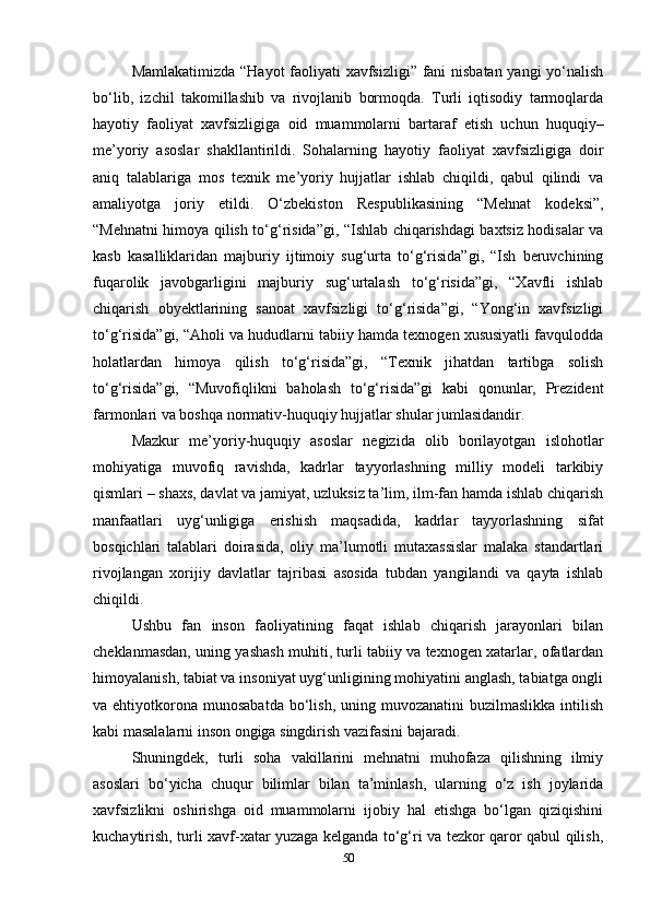 Mamlakatimizda “Hayot faoliyati xavfsizligi” fani nisbatan yangi yo‘nalish
bo‘lib,   izchil   takomillashib   va   rivojlanib   bormoqda.   Turli   iqtisodiy   tarmoqlarda
hayotiy   faoliyat   xavfsizligiga   oid   muammolarni   bartaraf   etish   uchun   huquqiy–
me’yoriy   asoslar   shakllantirildi.   Sohalarning   hayotiy   faoliyat   xavfsizligiga   doir
aniq   talablariga   mos   texnik   me’yoriy   hujjatlar   ishlab   chiqildi,   qabul   qilindi   va
amaliyotga   joriy   etildi.   O‘zbekiston   Respublikasining   “Mehnat   kodeksi”,
“Mehnatni himoya qilish to‘g‘risida”gi, “Ishlab chiqarishdagi baxtsiz hodisalar va
kasb   kasalliklaridan   majburiy   ijtimoiy   sug‘urta   to‘g‘risida”gi,   “Ish   beruvchining
fuqarolik   javobgarligini   majburiy   sug‘urtalash   to‘g‘risida”gi,   “Xavfli   ishlab
chiqarish   obyektlarining   sanoat   xavfsizligi   to‘g‘risida”gi,   “Yong‘in   xavfsizligi
to‘g‘risida”gi, “Aholi va hududlarni tabiiy hamda texnogen xususiyatli favqulodda
holatlardan   himoya   qilish   to‘g‘risida”gi,   “Texnik   jihatdan   tartibga   solish
to‘g‘risida”gi,   “Muvofiqlikni   baholash   to‘g‘risida”gi   kabi   qonunlar,   Prezident
farmonlari va boshqa normativ-huquqiy hujjatlar shular jumlasidandir.
Mazkur   me’yoriy-huquqiy   asoslar   negizida   olib   borilayotgan   islohotlar
mohiyatiga   muvofiq   ravishda,   kadrlar   tayyorlashning   milliy   modeli   tarkibiy
qismlari – shaxs, davlat va jamiyat, uzluksiz ta’lim, ilm-fan hamda ishlab chiqarish
manfaatlari   uyg‘unligiga   erishish   maqsadida,   kadrlar   tayyorlashning   sifat
bosqichlari   talablari   doirasida,   oliy   ma’lumotli   mutaxassislar   malaka   standartlari
rivojlangan   xorijiy   davlatlar   tajribasi   asosida   tubdan   yangilandi   va   qayta   ishlab
chiqildi.
Ushbu   fan   inson   faoliyatining   faqat   ishlab   chiqarish   jarayonlari   bilan
cheklanmasdan, uning yashash muhiti, turli tabiiy va texnogen xatarlar, ofatlardan
himoyalanish, tabiat va insoniyat uyg‘unligining mohiyatini anglash, tabiatga ongli
va ehtiyotkorona  munosabatda  bo‘lish,  uning  muvozanatini  buzilmaslikka   intilish
kabi masalalarni inson ongiga singdirish vazifasini bajaradi.
Shuningdek,   turli   soha   vakillarini   mehnatni   muhofaza   qilishning   ilmiy
asoslari   bo‘yicha   chuqur   bilimlar   bilan   ta’minlash,   ularning   o‘z   ish   joylarida
xavfsizlikni   oshirishga   oid   muammolarni   ijobiy   hal   etishga   bo‘lgan   qiziqishini
kuchaytirish, turli xavf-xatar yuzaga kelganda to‘g‘ri va tezkor qaror qabul qilish,
50 