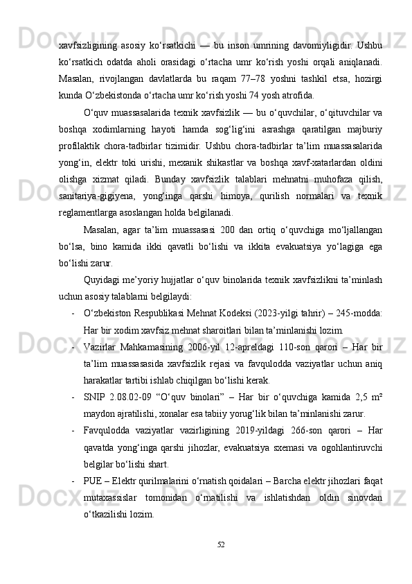 xavfsizligining   asosiy   ko‘rsatkichi   —   bu   inson   umrining   davomiyligidir.   Ushbu
ko‘rsatkich   odatda   aholi   orasidagi   o‘rtacha   umr   ko‘rish   yoshi   orqali   aniqlanadi.
Masalan,   rivojlangan   davlatlarda   bu   raqam   77–78   yoshni   tashkil   etsa,   hozirgi
kunda O‘zbekistonda o‘rtacha umr ko‘rish yoshi 74 yosh atrofida.
O‘quv  muassasalarida  texnik  xavfsizlik   —  bu  o‘quvchilar,  o‘qituvchilar  va
boshqa   xodimlarning   hayoti   hamda   sog‘lig‘ini   asrashga   qaratilgan   majburiy
profilaktik   chora-tadbirlar   tizimidir.   Ushbu   chora-tadbirlar   ta’lim   muassasalarida
yong‘in,   elektr   toki   urishi,   mexanik   shikastlar   va   boshqa   xavf-xatarlardan   oldini
olishga   xizmat   qiladi.   Bunday   xavfsizlik   talablari   mehnatni   muhofaza   qilish,
sanitariya-gigiyena,   yong‘inga   qarshi   himoya,   qurilish   normalari   va   texnik
reglamentlarga asoslangan holda belgilanadi.
Masalan,   agar   ta’lim   muassasasi   200   dan   ortiq   o‘quvchiga   mo‘ljallangan
bo‘lsa,   bino   kamida   ikki   qavatli   bo‘lishi   va   ikkita   evakuatsiya   yo‘lagiga   ega
bo‘lishi zarur.
Quyidagi me’yoriy hujjatlar o‘quv binolarida texnik xavfsizlikni ta’minlash
uchun asosiy talablarni belgilaydi:
- O‘zbekiston Respublikasi Mehnat Kodeksi (2023-yilgi tahrir)  – 245-modda:
Har bir xodim xavfsiz mehnat sharoitlari bilan ta’minlanishi lozim.
- Vazirlar   Mahkamasining   2006-yil   12-apreldagi   110-son   qarori   –   Har   bir
ta’lim   muassasasida   xavfsizlik   rejasi   va   favqulodda   vaziyatlar   uchun   aniq
harakatlar tartibi ishlab chiqilgan bo‘lishi kerak.
- SNIP   2.08.02-09   “O‘quv   binolari”   –   Har   bir   o‘quvchiga   kamida   2,5   m²
maydon ajratilishi, xonalar esa tabiiy yorug‘lik bilan ta’minlanishi zarur.
- Favqulodda   vaziyatlar   vazirligining   2019-yildagi   266-son   qarori   –   Har
qavatda   yong‘inga   qarshi   jihozlar,   evakuatsiya   sxemasi   va   ogohlantiruvchi
belgilar bo‘lishi shart.
- PUE – Elektr qurilmalarini o‘rnatish qoidalari  – Barcha elektr jihozlari faqat
mutaxassislar   tomonidan   o‘rnatilishi   va   ishlatishdan   oldin   sinovdan
o‘tkazilishi lozim.
2 