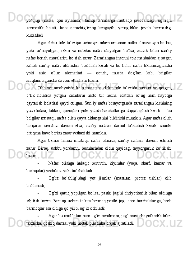 yo‘qligi   (nafas,   qon   aylanish),   tashqi   ta’sirlarga   mutlaqo   javobsizligi ,   og‘riqni
sezmaslik   holati,   ko‘z   qorachig‘ining   kengayib ,   yorug‘likka   javob   bermasligi
kuzatiladi.
Agar elektr toki ta’siriga uchragan odam   umuman nafas olmayotgan bo‘lsa ,
yoki   so‘nayotgan,   sekin   va   notekis   nafas   olayotgan   bo‘lsa,   zudlik   bilan   sun’iy
nafas berish choralarini  ko‘rish zarur. Zararlangan insonni tok manbaidan ajratgan
zahoti   sun’iy   nafas   oldirishni   boshlash   kerak   va   bu   holat   nafas   tiklanmaguncha
yoki   aniq   o‘lim   alomatlari   —   qotish,   murda   dog‘lari   kabi   belgilar
aniqlanmaguncha davom ettirilishi lozim.
Tibbiyot  amaliyotida ko‘p marotaba  elektr  toki  ta’sirida hushini  yo‘qotgan,
o‘lik   holatida   yotgan   kishilarni   hatto   bir   necha   soatdan   so‘ng   ham   hayotga
qaytarish   holatlari   qayd   etilgan.   Sun’iy   nafas   berayotganda   zararlangan   kishining
yuz  ifodasi,   lablari,  qovoqlari   yoki   yutish   harakatlariga   diqqat   qilish   kerak   —  bu
belgilar mustaqil nafas olish qayta tiklanganini bildirishi mumkin. Agar nafas olish
barqaror   ravishda   davom   etsa,   sun’iy   nafasni   darhol   to‘xtatish   kerak,   chunki
ortiqcha havo berish zarar yetkazishi mumkin.
Agar   bemor   hanuz   mustaqil   nafas   olmasa,   sun’iy   nafasni   davom   ettirish
zarur.   Biroq,   ushbu   yordamni   boshlashdan   oldin   quyidagi   tayyorgarlik   ko‘rilishi
lozim:
 Nafas   olishga   halaqit   beruvchi   kiyimlar   (yoqa,   sharf,   kamar   va
boshqalar) yechiladi yoki bo‘shatiladi;
 Og‘iz   bo‘shlig‘idagi   yot   jismlar   (masalan,   protez   tishlar)   olib
tashlanadi;
 Og‘zi  qattiq yopilgan bo‘lsa,   pastki jag‘ni ehtiyotkorlik bilan   oldinga
siljitish   lozim.   Buning   uchun   to‘rtta   barmoq   pastki   jag‘   orqa   burchaklariga,   bosh
barmoqlar esa oldiga qo‘yilib, og‘iz ochiladi;
 Agar bu usul bilan ham og‘iz ochilmasa, jag‘ orasi ehtiyotkorlik bilan
taxtacha, qoshiq dastasi yoki metall plastinka  orqali ajratiladi.
54 