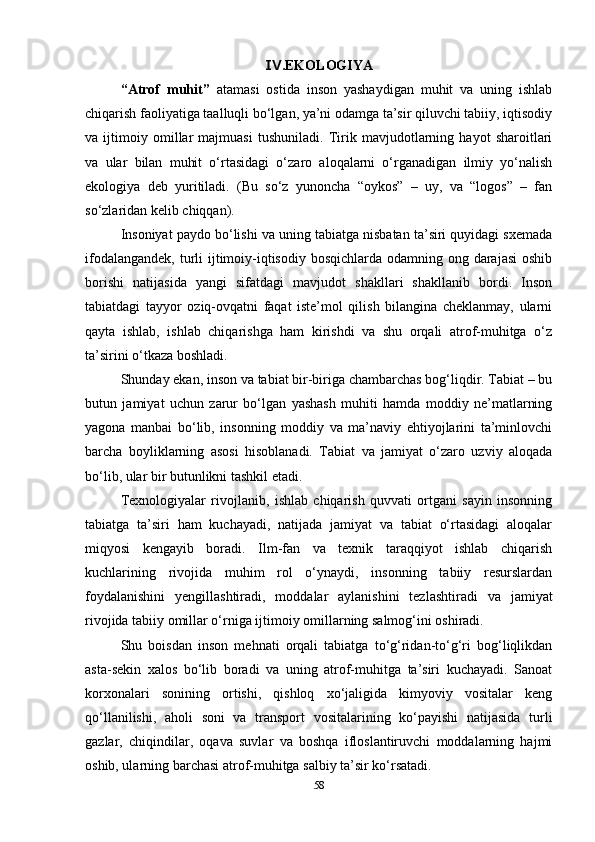 .EKOLOGIYAⅣ
“Atrof   muhit”   atamasi   ostida   inson   yashaydigan   muhit   va   uning   ishlab
chiqarish faoliyatiga taalluqli bo‘lgan, ya’ni odamga ta’sir qiluvchi tabiiy, iqtisodiy
va   ijtimoiy   omillar   majmuasi   tushuniladi.   Tirik   mavjudotlarning   hayot   sharoitlari
va   ular   bilan   muhit   o‘rtasidagi   o‘zaro   aloqalarni   o‘rganadigan   ilmiy   yo‘nalish
ekologiya   deb   yuritiladi.   (Bu   so‘z   yunoncha   “oykos”   –   uy,   va   “logos”   –   fan
so‘zlaridan kelib chiqqan).
Insoniyat paydo bo‘lishi va uning tabiatga nisbatan ta’siri quyidagi sxemada
ifodalangandek, turli ijtimoiy-iqtisodiy bosqichlarda odamning ong darajasi  oshib
borishi   natijasida   yangi   sifatdagi   mavjudot   shakllari   shakllanib   bordi.   Inson
tabiatdagi   tayyor   oziq-ovqatni   faqat   iste’mol   qilish   bilangina   cheklanmay,   ularni
qayta   ishlab,   ishlab   chiqarishga   ham   kirishdi   va   shu   orqali   atrof-muhitga   o‘z
ta’sirini o‘tkaza boshladi.
Shunday ekan, inson va tabiat bir-biriga chambarchas bog‘liqdir. Tabiat – bu
butun   jamiyat   uchun   zarur   bo‘lgan   yashash   muhiti   hamda   moddiy   ne’matlarning
yagona   manbai   bo‘lib,   insonning   moddiy   va   ma’naviy   ehtiyojlarini   ta’minlovchi
barcha   boyliklarning   asosi   hisoblanadi.   Tabiat   va   jamiyat   o‘zaro   uzviy   aloqada
bo‘lib, ular bir butunlikni tashkil etadi.
Texnologiyalar   rivojlanib,   ishlab   chiqarish   quvvati   ortgani   sayin   insonning
tabiatga   ta’siri   ham   kuchayadi,   natijada   jamiyat   va   tabiat   o‘rtasidagi   aloqalar
miqyosi   kengayib   boradi.   Ilm-fan   va   texnik   taraqqiyot   ishlab   chiqarish
kuchlarining   rivojida   muhim   rol   o‘ynaydi,   insonning   tabiiy   resurslardan
foydalanishini   yengillashtiradi,   moddalar   aylanishini   tezlashtiradi   va   jamiyat
rivojida tabiiy omillar o‘rniga ijtimoiy omillarning salmog‘ini oshiradi.
Shu   boisdan   inson   mehnati   orqali   tabiatga   to‘g‘ridan-to‘g‘ri   bog‘liqlikdan
asta-sekin   xalos   bo‘lib   boradi   va   uning   atrof-muhitga   ta’siri   kuchayadi.   Sanoat
korxonalari   sonining   ortishi,   qishloq   xo‘jaligida   kimyoviy   vositalar   keng
qo‘llanilishi,   aholi   soni   va   transport   vositalarining   ko‘payishi   natijasida   turli
gazlar,   chiqindilar,   oqava   suvlar   va   boshqa   ifloslantiruvchi   moddalarning   hajmi
oshib, ularning barchasi atrof-muhitga salbiy ta’sir ko‘rsatadi.
58 
