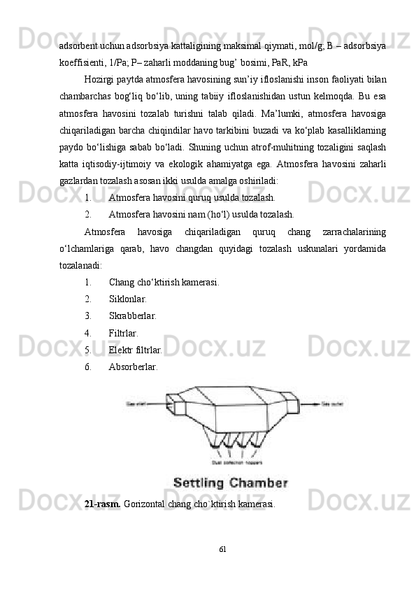 adsorbent uchun adsorbsiya kattaligining maksimal qiymati, mol/g; B – adsorbsiya
koeffisienti, 1/Pa; P– zaharli moddaning bug’ bosimi, PaR, kPa
Hozirgi paytda  atmosfera havosining sun’iy ifloslanishi  inson faoliyati bilan
chambarchas   bog‘liq   bo‘lib,   uning   tabiiy   ifloslanishidan   ustun   kelmoqda.   Bu   esa
atmosfera   havosini   tozalab   turishni   talab   qiladi.   Ma’lumki,   atmosfera   havosiga
chiqariladigan barcha chiqindilar  havo tarkibini buzadi  va ko‘plab kasalliklarning
paydo bo‘lishiga sabab bo‘ladi. Shuning uchun atrof-muhitning tozaligini  saqlash
katta   iqtisodiy-ijtimoiy   va   ekologik   ahamiyatga   ega.   Atmosfera   havosini   zaharli
gazlardan tozalash asosan ikki usulda amalga oshiriladi:
1. Atmosfera havosini quruq usulda tozalash.
2. Atmosfera havosini nam (ho‘l) usulda tozalash.
Atmosfera   havosiga   chiqariladigan   quruq   chang   zarrachalarining
o‘lchamlariga   qarab,   havo   changdan   quyidagi   tozalash   uskunalari   yordamida
tozalanadi:
1. Chang cho‘ktirish kamerasi.
2. Siklonlar.
3. Skrabberlar.
4. Filtrlar.
5. Elektr filtrlar.
6. Absorberlar.
2 1 -rasm.  Gorizontal chang cho`ktirish kamerasi.
61 