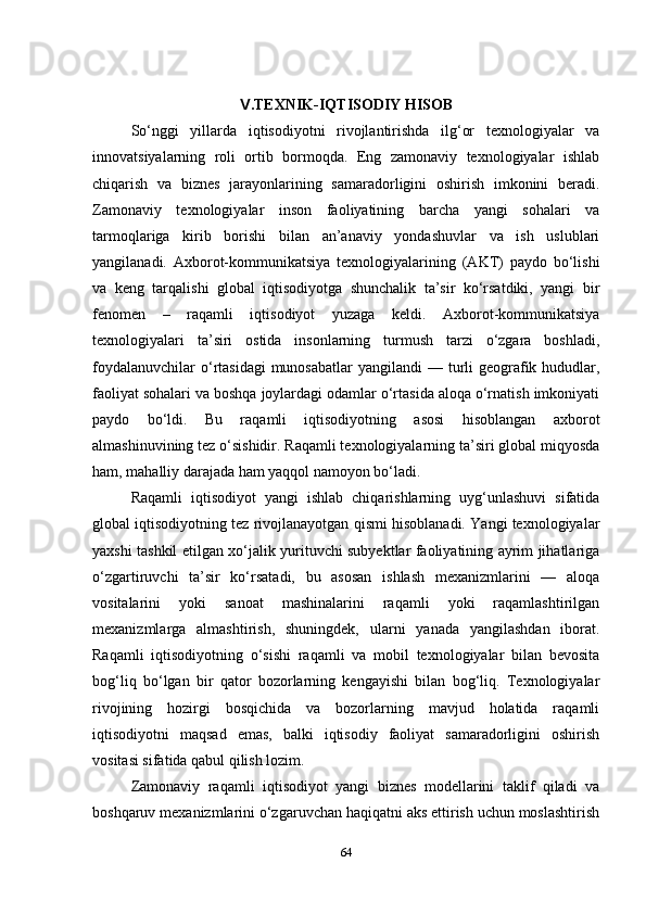 .TEXNIK-IQTISODIY HISOBⅤ
So‘nggi   yillarda   iqtisodiyotni   rivojlantirishda   ilg‘or   texnologiyalar   va
innovatsiyalarning   roli   ortib   bormoqda.   Eng   zamonaviy   texnologiyalar   ishlab
chiqarish   va   biznes   jarayonlarining   samaradorligini   oshirish   imkonini   beradi.
Zamonaviy   texnologiyalar   inson   faoliyatining   barcha   yangi   sohalari   va
tarmoqlariga   kirib   borishi   bilan   an’anaviy   yondashuvlar   va   ish   uslublari
yangilanadi.   Axborot-kommunikatsiya   texnologiyalarining   (AKT)   paydo   bo‘lishi
va   keng   tarqalishi   global   iqtisodiyotga   shunchalik   ta’sir   ko‘rsatdiki,   yangi   bir
fenomen   –   raqamli   iqtisodiyot   yuzaga   keldi.   Axborot-kommunikatsiya
texnologiyalari   ta’siri   ostida   insonlarning   turmush   tarzi   o‘zgara   boshladi,
foydalanuvchilar  o‘rtasidagi  munosabatlar  yangilandi  — turli  geografik hududlar,
faoliyat sohalari va boshqa joylardagi odamlar o‘rtasida aloqa o‘rnatish imkoniyati
paydo   bo‘ldi.   Bu   raqamli   iqtisodiyotning   asosi   hisoblangan   axborot
almashinuvining tez o‘sishidir. Raqamli texnologiyalarning ta’siri global miqyosda
ham, mahalliy darajada ham yaqqol namoyon bo‘ladi.
Raqamli   iqtisodiyot   yangi   ishlab   chiqarishlarning   uyg‘unlashuvi   sifatida
global iqtisodiyotning tez rivojlanayotgan qismi hisoblanadi. Yangi texnologiyalar
yaxshi tashkil etilgan xo‘jalik yurituvchi subyektlar faoliyatining ayrim jihatlariga
o‘zgartiruvchi   ta’sir   ko‘rsatadi,   bu   asosan   ishlash   mexanizmlarini   —   aloqa
vositalarini   yoki   sanoat   mashinalarini   raqamli   yoki   raqamlashtirilgan
mexanizmlarga   almashtirish,   shuningdek,   ularni   yanada   yangilashdan   iborat.
Raqamli   iqtisodiyotning   o‘sishi   raqamli   va   mobil   texnologiyalar   bilan   bevosita
bog‘liq   bo‘lgan   bir   qator   bozorlarning   kengayishi   bilan   bog‘liq.   Texnologiyalar
rivojining   hozirgi   bosqichida   va   bozorlarning   mavjud   holatida   raqamli
iqtisodiyotni   maqsad   emas,   balki   iqtisodiy   faoliyat   samaradorligini   oshirish
vositasi sifatida qabul qilish lozim.
Zamonaviy   raqamli   iqtisodiyot   yangi   biznes   modellarini   taklif   qiladi   va
boshqaruv mexanizmlarini o‘zgaruvchan haqiqatni aks ettirish uchun moslashtirish
64 