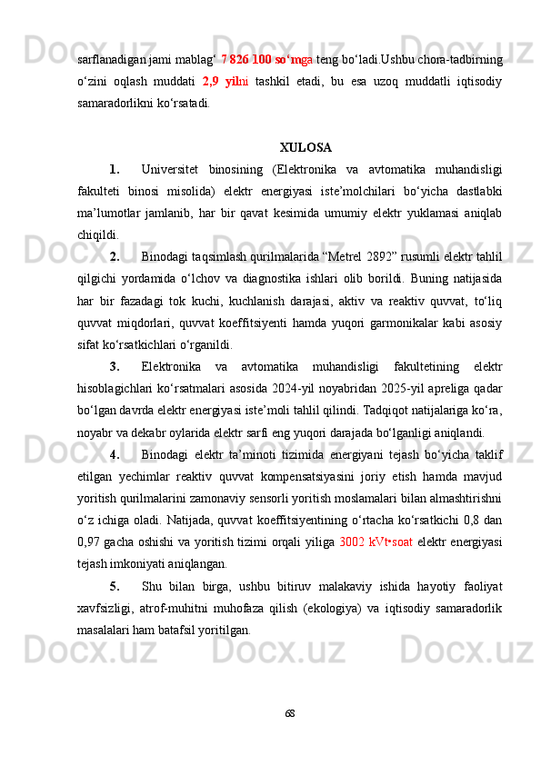 sarflanadigan jami mablag‘  7 826 100 so‘m ga  teng bo‘ladi.Ushbu chora-tadbirning
o‘zini   oqlash   muddati   2,9   yil ni   tashkil   etadi,   bu   esa   uzoq   muddatli   iqtisodiy
samaradorlikni ko‘rsatadi.
XULOSA
1. Universitet   binosining   (Elektronika   va   avtomatika   muhandisligi
fakulteti   binosi   misolida)   elektr   energiyasi   iste’molchilari   bo‘yicha   dastlabki
ma’lumotlar   jamlanib,   har   bir   qavat   kesimida   umumiy   elektr   yuklamasi   aniqlab
chiqildi.
2. Binodagi taqsimlash qurilmalarida “Metrel 2892” rusumli elektr tahlil
qilgichi   yordamida   o‘lchov   va   diagnostika   ishlari   olib   borildi.   Buning   natijasida
har   bir   fazadagi   tok   kuchi,   kuchlanish   darajasi,   aktiv   va   reaktiv   quvvat,   to‘liq
quvvat   miqdorlari,   quvvat   koeffitsiyenti   hamda   yuqori   garmonikalar   kabi   asosiy
sifat ko‘rsatkichlari o‘rganildi.
3. Elektronika   va   avtomatika   muhandisligi   fakultetining   elektr
hisoblagichlari  ko‘rsatmalari  asosida  2024-yil  noyabridan 2025-yil  apreliga  qadar
bo‘lgan davrda elektr energiyasi iste’moli tahlil qilindi. Tadqiqot natijalariga ko‘ra,
noyabr va dekabr oylarida elektr sarfi eng yuqori darajada bo‘lganligi aniqlandi.
4. Binodagi   elektr   ta’minoti   tizimida   energiyani   tejash   bo‘yicha   taklif
etilgan   yechimlar   reaktiv   quvvat   kompensatsiyasini   joriy   etish   hamda   mavjud
yoritish qurilmalarini zamonaviy sensorli yoritish moslamalari bilan almashtirishni
o‘z   ichiga  oladi.  Natijada,  quvvat  koeffitsiyentining   o‘rtacha  ko‘rsatkichi   0,8  dan
0,97 gacha oshishi  va yoritish tizimi orqali yiliga   3002 kVt•soat   elektr energiyasi
tejash imkoniyati aniqlangan.
5. Shu   bilan   birga,   ushbu   bitiruv   malakaviy   ishida   hayotiy   faoliyat
xavfsizligi,   atrof-muhitni   muhofaza   qilish   (ekologiya)   va   iqtisodiy   samaradorlik
masalalari ham batafsil yoritilgan.
68 