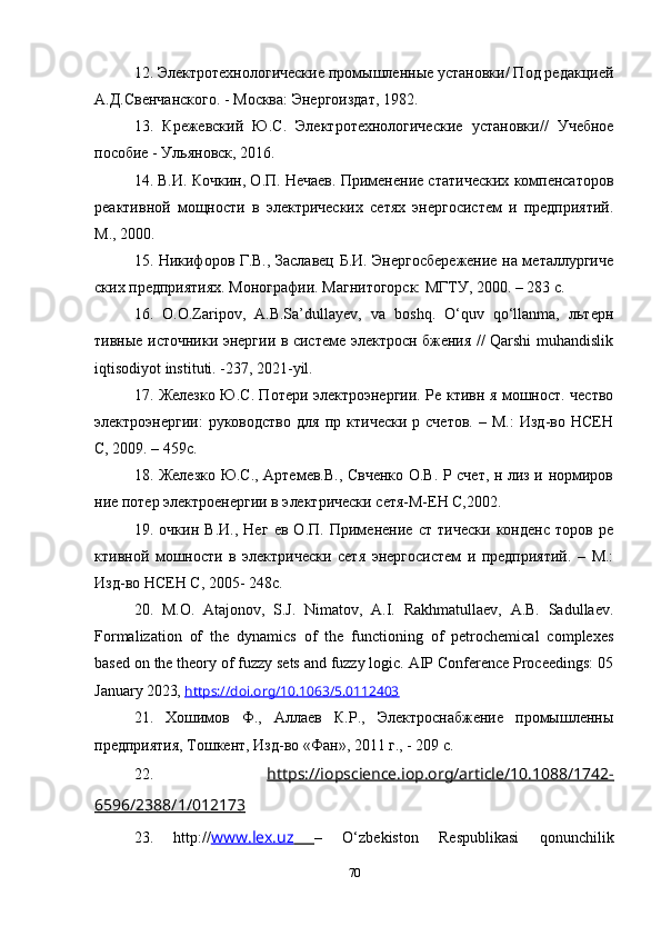 12. Электротехнологические промышленные установки/ Под редакцией
А.Д.Свенчанского. - Москва: Энергоиздат, 1982.
13.   Крежевский   Ю.С.   Электротехнологические   установки //   Учебное
пособие  -  Ульяновск , 2016. 
14. В.И. Кочкин, О.П. Нечаев. Применение статических компенсаторов
реактивной   мощности   в   электрических   сетях   энергосистем   и   предприятий.
М., 2000.
15. Никифоров Г.В., Заславец Б.И. Энергосбережение на металлургиче
ских предприятиях. Монографии. Магнитогорск: МГТУ, 2000. – 283 с.
16.   O.O.Zaripov,   A.B.Sa’dullayev,   va   boshq.   O‘quv   qo‘llanma,   льтерн
тивные источники энергии в системе электросн бжения // Qarshi muhandislik
iqtisodiyot instituti. -237, 2021-yil.
17. Железко Ю.С. Потери электроэнергии. Ре ктивн я мошност. чество
электроэнергии:   руководство   для   пр   ктически   р  счетов.   –  М.:   Изд-во   НСЕН
С, 2009. – 459с.
18. Железко Ю.С., Артемев.В., Свченко О.В. Р счет, н лиз и нормиров
ние потер электроенергии в электрически сетя-М-ЕН С,2002. 
19.   очкин   В.И.,   Нег   ев   О.П.   Применение   ст   тически   конденс   торов   ре
ктивной   мошности   в   электрически   сетя   энергосистем   и   предприятий.   –   М.:
Изд-во НСЕН С, 2005- 248с. 
20.   M.O.   Atajonov,   S.J.   Nimatov,   A.I.   Rakhmatullaev,   A.B.   Sadullaev.
Formalization   of   the   dynamics   of   the   functioning   of   petrochemical   complexes
based on the theory of fuzzy sets and fuzzy logic. AIP Conference Proceedings: 05
January 2023 ,  https://doi.org/10.1063/5.0112403
21.   Хошимов   Ф.,   Аллаев   К.Р.,   Электроснабжение   промышленны
предприятия, Тошкент, Изд-во «Фан», 2011 г., - 209 с.
22.   https://iopscience.iop.org/article/10.1088/1742-
6596/2388/1/012173
23.   http:// www.lex.uz         –   O‘zbekiston   Respublikasi   qonunchilik
70 