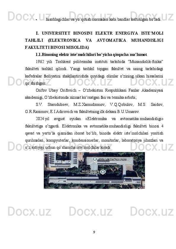  hisoblagichlar va yo‘qotish normalari kabi bandlar keltirilgan bo‘ladi.
.Ⅰ   UNIVERSITET   BINOSINI   ELEKTR   ENERGIYA   ISTE’MOLI
TAHLILI   ( ELEKTRONIKA   VA   AVTOMATIKA   MUHANDISLIGI
FAKULTETI BINOSI MISOLIDA )
1.1.Binoning elektr iste’molchilari bo‘yicha qisqacha ma’lumot
1962   yili   Toshkent   politexnika   instituti   tarkibida   “Muxandislik-fizika”
fakulteti   tashkil   qilindi.   Yangi   tashkil   topgan   fakultet   va   uning   tarkibidagi
kafedralar   faoliyatini   shakllantirishda   quyidagi   olimlar   o‘zining   ulkan   hissalarini
qo‘shishgan:
Orifov   Ubay   Orifovich   –   O‘zbekiston   Respublikasi   Fanlar   Akademiyasi
akademigi, O zbekistonda xizmat ko rsatgan fan va texnika arbobi;	
ʻ ʻ
S.V.   Starodubsev,   M.Z.Xamudxonov,   V.Q.Qobulov,   M.S.   Saidov,
G.R.Raximov, E.I.Adirovich va fakultetning ilk dekani B.U.Umarov.
20 24   yil   avgust   oyidan   «Elektronika   va   avtomatika   muhandisligi»
fakultetiga   o’zgardi .   Elektronika   va   avtomatika   muhandisligi   fakulteti   binosi   4
qavat   va   yerto‘la   qismidan   iborat   bo‘lib,   binoda   elektr   iste’molchilari   yoritish
qurilmalari,   kompyuterlar,   kondensionerlar,   monitorlar,   laboratoriya   jihozlari   va
o‘z extiyoji uchun qo’shimcha iste’molchilar kiradi.
9 